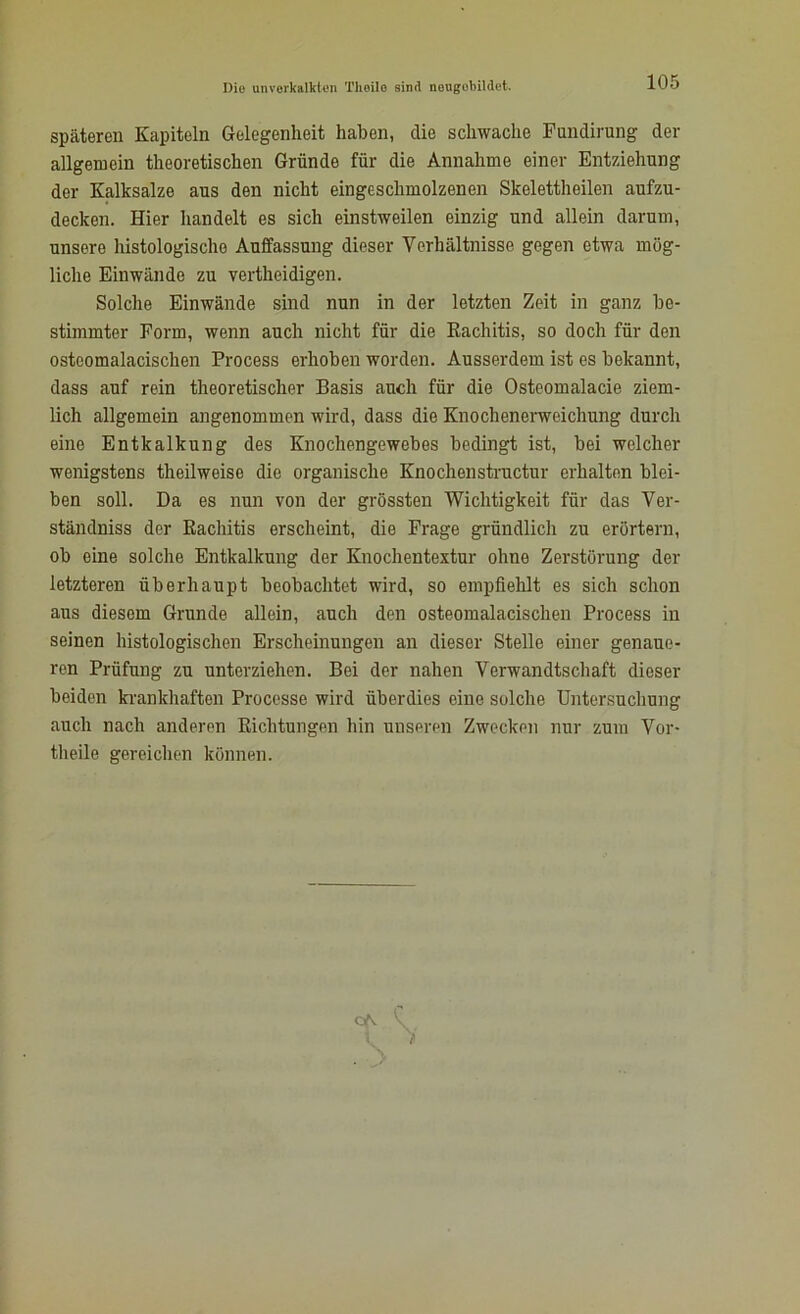 I)io unverkalkten Theilo sind nougobildet. späteren Kapiteln Gelegenheit haben, die schwache Fundirung der allgemein theoretischen Gründe für die Annahme einer Entziehung der Kalksalze aus den nicht eingeschmolzenen Skelettheilen aufzu- decken. Hier handelt es sich einstweilen einzig und allein darum, unsere histologische Auffassung dieser Verhältnisse gegen etwa mög- liche Einwände zu vertheidigen. Solche Einwände sind nun in der letzten Zeit in ganz be- stimmter Form, wenn auch nicht für die Rachitis, so doch für den ostcomalacischen Process erhoben worden. Ausserdem ist es bekannt, dass auf rein theoretischer Basis auch für die Osteomalacie ziem- lich allgemein angenommen wird, dass die Knochenerweichung durch eine Entkalkung des Knochengewebes bedingt ist, bei welcher wenigstens theilweise die organische Knochenstructur erhalten blei- ben soll. Da es nun von der grössten Wichtigkeit für das Ver- ständnis der Rachitis erscheint, die Frage gründlich zu erörtern, ob eine solche Entkalkung der Knochentextur ohne Zerstörung der letzteren überhaupt beobachtet wird, so empfiehlt es sich schon aus diesem Grunde allein, auch den osteomalacisclien Process in seinen histologischen Erscheinungen an dieser Stelle einer genaue- ren Prüfung zu unterziehen. Bei der nahen Verwandtschaft dieser beiden krankhaften Processe wird überdies eine solche Untersuchung auch nach anderen Richtungen hin unseren Zwecken nur zum Vor- theile gereichen können.