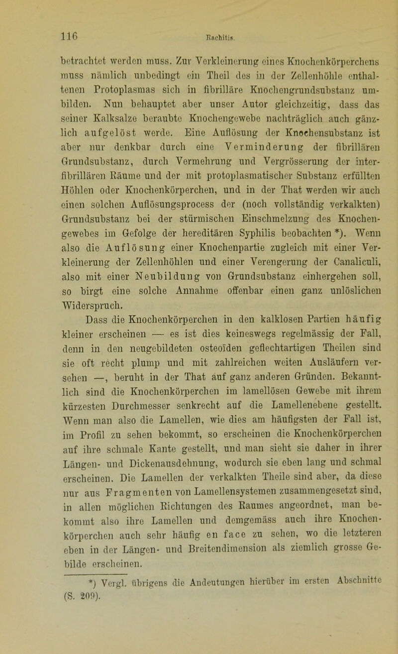 betrachtet werden muss. Zur Verkleinerung eines Knochenkörperchens muss nämlich unbedingt ein Theil des in der Zellenhöhle enthal- tenen Protoplasmas sich in fibrilläre Knochengrundsubstanz um- bilden. Nun behauptet aber unser Autor gleichzeitig, dass das seiner Kalksalze beraubte Knochengewebe nachträglich auch gänz- lich aufgelöst werde. Eine Auflösung der Knochensubstanz ist aber nur denkbar durch eine Verminderung der fibrillären Grundsubstanz, durch Vermehrung und Vergrösserung der inter- fibrillären Räume und der mit protoplasmatisclier Substanz erfüllten Höhlen oder Knochenkörperchen, und in der That werden wir auch einen solchen Auflösungsprocess der (noch vollständig verkalkten) Grundsubstanz bei der stürmischen Einschmelzung des Knochen- gewobes im Gefolge der hereditären Syphilis beobachten *). Wenn also die Auflösung einer Knochenpartie zugleich mit einer Ver- kleinerung der Zellenhöhlen und einer Verengerung der Canaliculi, also mit einer Neubildung von Grundsubstanz einhergehen soll, so birgt eine solche Annahme offenbar einen ganz unlöslichen Widerspruch. Dass die Knochenkörperchen in den kalklosen Partien häufig kleiner erscheinen — es ist dies keineswegs regelmässig der Fall, denn in den neugebildeten osteoiden geflechtartigen Theilen sind sie oft recht plump und mit zahlreichen weiten Ausläufern ver- sehen —, beruht in der That auf ganz anderen Gründen. Bekannt- lich sind die Knochenkörperchen im lamellösen Gewebe mit ihrem kürzesten Durchmesser senkrecht auf die Lamellenebene gestellt. Wenn man also die Lamellen, wie dies am häufigsten der Fall ist, im Profil zu sehen bekommt, so erscheinen die Knochenkörperchen auf ihre schmale Kante gestellt, und man sieht sie daher in ihrer Längen- und Dickenausdehnung, wodurch sie eben lang und schmal erscheinen. Die Lamellen der verkalkten Theile sind aber, da diese nur aus Fragmenten von Lamellensystemen zusammengesetzt sind, in allen möglichen Richtungen des Raumes angeordnot, man be- kommt also ihre Lamellen und demgemäss auch ihre Knochen- körperchen auch sehr häufig en face zu sehen, wo die letzteren eben in der Längen- und Breitendimension als ziemlich grosse Ge- bilde erscheinen. *) Vergl. übrigens die Andeutungen hierüber im ersten Abschnitte (S. 209).