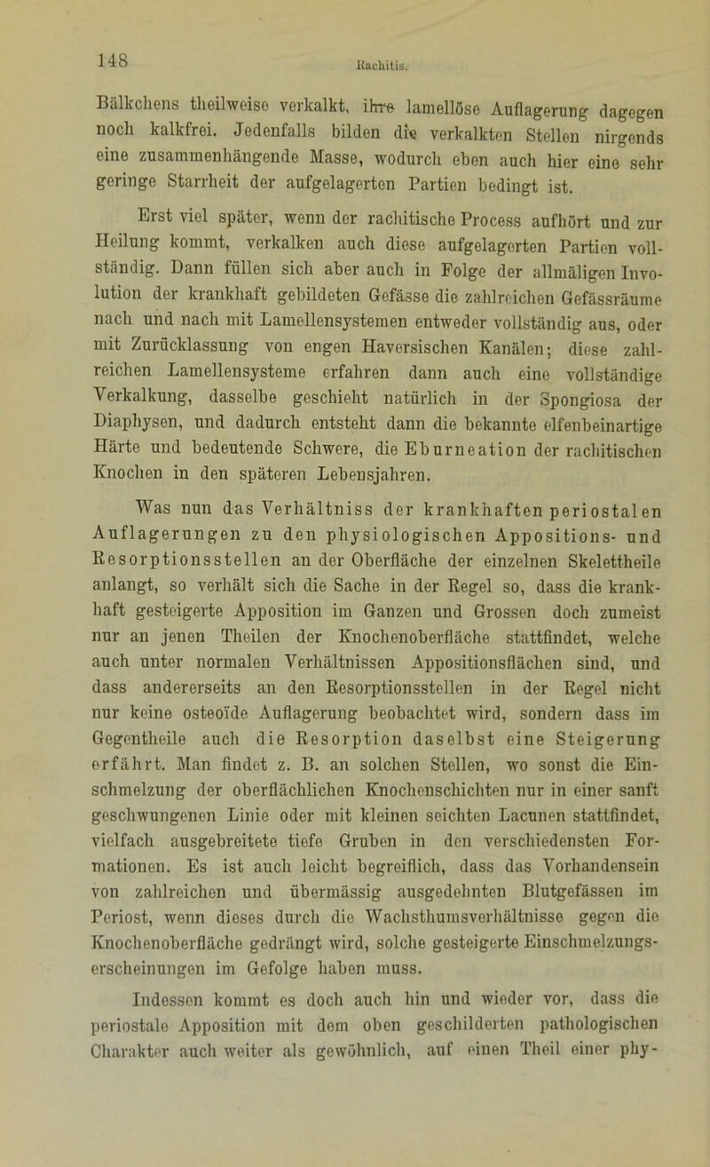 Bälkchens theilweiso verkalkt, ihre lamellöse Auflagerung dagegen noch kalkfrei. Jedenfalls bilden die verkalkten Stellen nirgends eine zusammenhängende Masse, wodurch eben auch hier eine sehr geringe Starrheit der aufgelagerten Partien bedingt ist. Erst viel später, wenn der rachitische Process aufhört und zur Heilung kommt, verkalken auch diese aufgelagerten Partien voll- ständig. Dann füllen sich aber auch in Folge der allmäligen Invo- lution der krankhaft gebildeten Gefässe die zahlreichen Gefässräume nach und nach mit Lamellensystemen entweder vollständig aus, oder mit Zurücklassung von engen Haversischen Kanälen; diese zahl- reichen Lamellensysteme erfahren dann auch eine vollständige Verkalkung, dasselbe geschieht natürlich in der Spongiosa der Diaphysen, und dadurch entsteht dann die bekannte elfenbeinartige Härte und bedeutende Schwere, die Eburneation der rachitischen Knochen in den späteren Lebensjahren. Was nun das Verhältniss der krankhaften periostalen Auflagerungen zu den physiologischen Appositions- und Resorptionsstellen an der Oberfläche der einzelnen Skelettheile anlangt, so verhält sich die Sache in der Regel so, dass die krank- haft gesteigerte Apposition im Ganzen und Grossen doch zumeist nur an jenen Theilen der Knochenoberfläche stattfindet, welche auch unter normalen Verhältnissen Appositionsflächen sind, und dass andererseits an den Resorptionsstellen in der Regel nicht nur keine osteoide Auflagerung beobachtet wird, sondern dass im Gegentheile auch die Resorption daselbst eine Steigerung erfährt. Man findet z. B. an solchen Stellen, wo sonst die Ein- schmelzung der oberflächlichen Knochenschichten nur in einer sanft geschwungenen Linie oder mit kleinen seichten Lacunen stattfindet, vielfach ausgebreitete tiefe Gruben in den verschiedensten For- mationen. Es ist auch leicht begreiflich, dass das Vorhandensein von zahlreichen und übermässig ausgedehnten Blutgefässen im Periost, wenn dieses durch die Wachsthumsverhältnisse gegen die Knochenoberflächo gedrängt wird, solche gesteigerte Einschmelzungs- erscheinungen im Gefolge haben muss. Indessen kommt es doch auch hin und wieder vor, dass die periostale Apposition mit dem oben geschilderten pathologischen Charakter auch weiter als gewöhnlich, auf einen Theil einer phy-