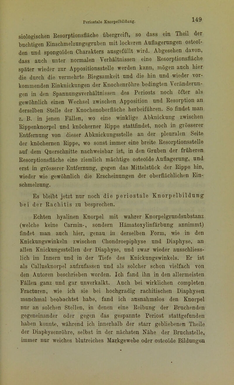 Biologischen Resorptionsfläche übergreift, so dass ein Theil der buchtigen Einsclimelzungsgruben mit lockeren Auflagerungen osteoi- den und spongolden Charakters ausgefüllt wird. Abgesehen davon, dass auch unter normalen Yerhältnissen eine Resorptionsfläche später wieder zur Appositionsstelle werden kann, mögen auch hier die durch die vermehrte Biegsamkeit und die hin und wieder vor- kommenden Einknickungen der Knochenröhre bedingten Veränderun- gen in den Spannungsverhältnissen des Periosts noch öfter als gewöhnlich einen Wechsel zwischen Apposition und Resorption an derselben Stelle der Knochenoberfläche herbeiführen. So findet man z. B. in jenen Fällen, wo eine winklige Abknickung zwischen Rippenknorpcl und knöcherner Rippe stattfindet, noch in grösserer Entfernung von dieser Abknickungsstelle an der pleuralen Seite der knöchernen Rippe, wo sonst immer eine breite Resorptionsstelle auf dem Querschnitte nachweisbar ist, in den Gruben der früheren Resorptionsfläche eine ziemlich mächtige osteoide Auflagerung, und erst in grösserer Entfernung, gegen das Mittelstück der Rippe hin, wieder wie gewöhnlich die Erscheinungen der oberflächlichen Ein- schmelzung. Es bleibt jetzt nur noch die periostale Knorpelbildung bei der Rachitis zu besprechen. Echten hyalinen Knorpel mit wahrer Knorpelgrundsubstanz (welche keine Carmin-, sondern Hämatoxylinfärbung annimmt) findet man auch hier, genau in derselben Form, wie in den Knickungswinkeln zwischen Chondroepiphyse und Diaphyse, an allen Knickungsstellen der Diaphyse, und zwar wieder ausschliess- lich im Innern und in der Tiefe des Knickungswinkels. Er ist als Callusknorpel aufzufassen und als solcher schon vielfach von den Autoren beschrieben worden. Ich fand ihn in den allermeisten Fällen ganz und gar unverkalkt. Auch bei wirklichen completen Fracturen, wie ich sie bei hochgradig rachitischen Diaphysen manchmal beobachtet habe, fand ich ausnahmslos den Knorpel nur an solchen Stellen, in denen eine Reibung der Bruchenden gegeneinander oder gegeji das gespannte Periost stattgefunden haben konnte, während ich innerhalb der starr gebliebenen Theile der Diaphysonröhro, selbst in der nächsten Nähe der Bruchstelle, immer nur weiches blutreiches Markgewebe oder osteoide Bildungen