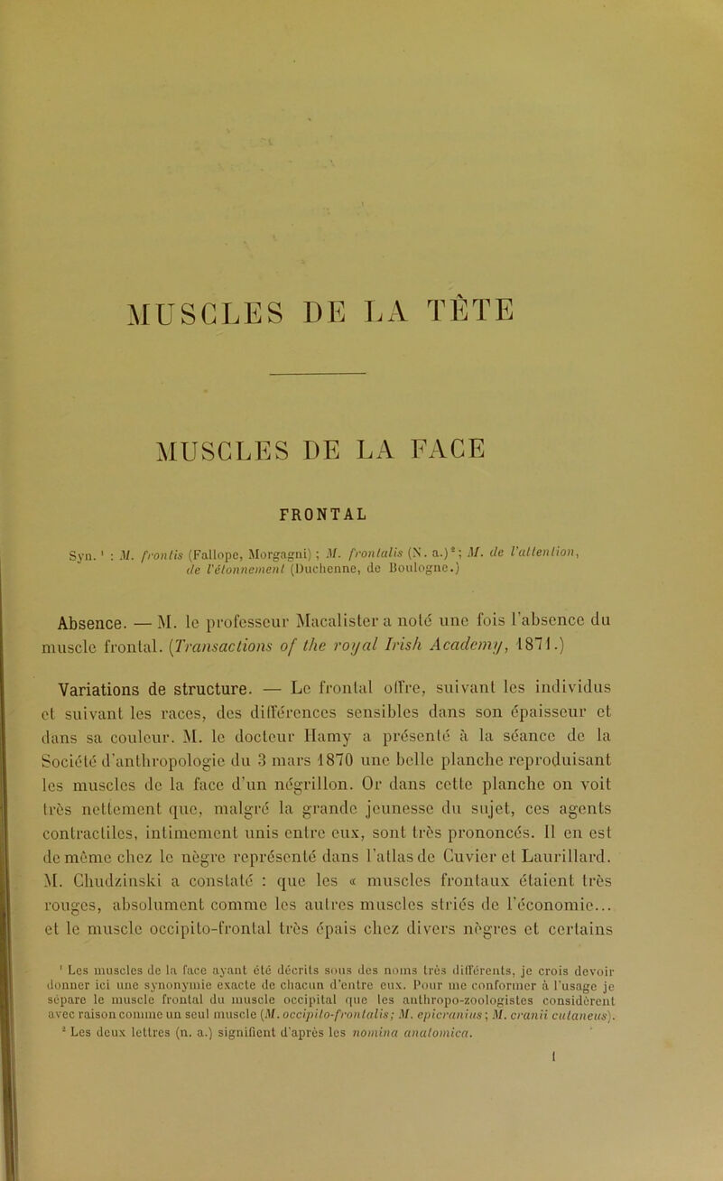 MUSCLES DE l.A TÈTE MUSCLES DE LA FACE FRONTAL Syii. ‘ : .V. frontis (Fallope, Morgagni) ; M. frontalis (N. a.)'; de l'altenlion, de l'êlonnemenl (l)uclienne, de Boulogne.) Absence. — M. le pi-ofcsscur Macalisler a noté une fois l’absence du muscle frontal. {Transactions of the ro<jal Iris/i Academij, 1871.) Variations de structure. — Le frontal olfre, suivant les individus et suivant les races, des dilférences sensibles dans son épaisseur et dans sa couleur. î\l. le docteur Haniy a présenté à la séance de la Société d’anthropologie du 3 mars 1870 une belle planche reproduisant les muscles de la face d’un négrillon. Or dans cette planche on voit très nettement que, malgré la grande jeunesse du sujet, ces agents contractiles, intimement unis entre eux, sont très prononcés. 11 en est de même chez le nègre représenté dans l’atlas de Cuvier et Laurillard. M. Chudzinski a constaté : que les « muscles frontaux étaient très rouges, absolument comme les autres muscles striés de l’économie... et le muscle occipito-frontal très épais chez divers nègres et certains ' Les muscles Je la face ayant clé décrits sous des noms très dill'érents, je crois devoir donner ici une synonymie exacte de chacun d’entre eux. Pour me conformer à l’usage je sépare le muscle frontal du muscle occipital f|ue les anlliropo-zoologistes considèrent avec raison comme un seul muscle (.1/. occipilo-fronlcdis; M. epicraiiius ; .1/. cranii culaneus). ■ Les deux lettres (n. a.) signifient d'après les nomina analomica.