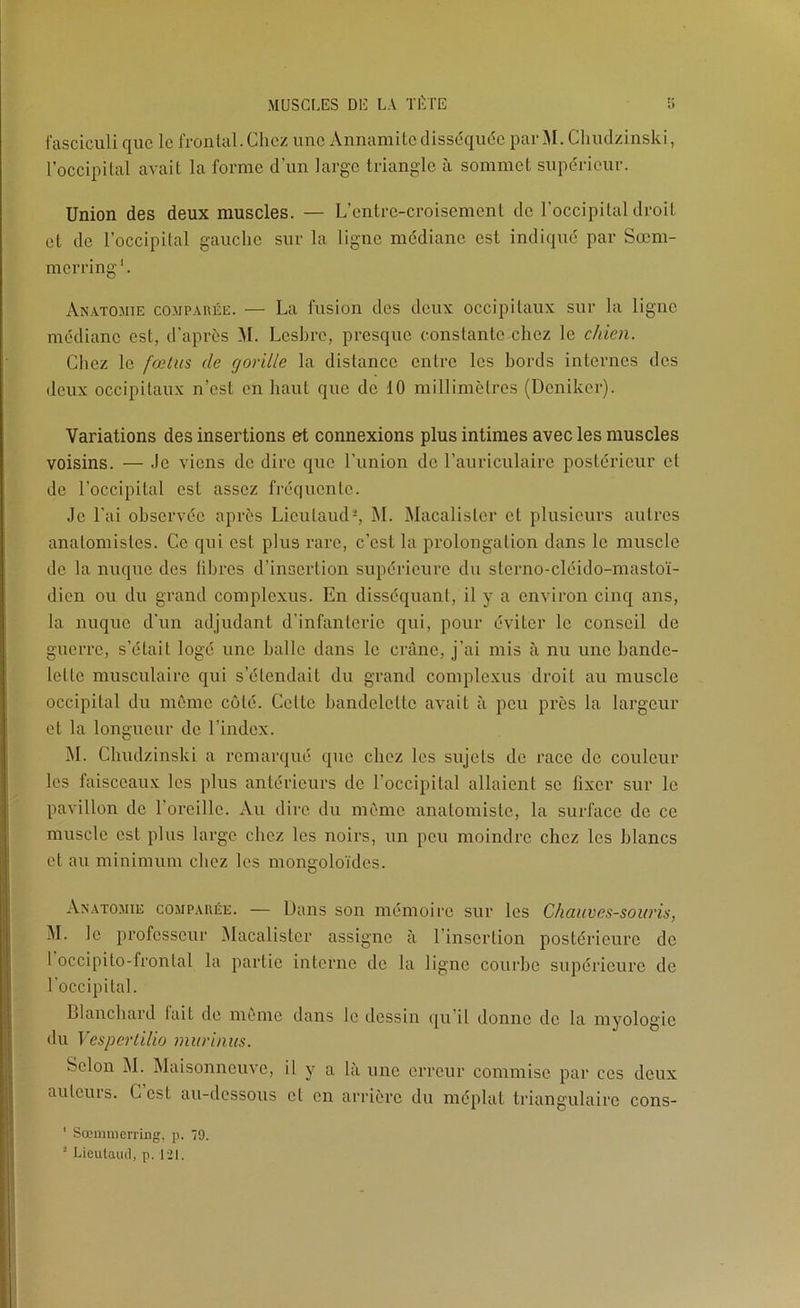 fasciculi que le frontal.Chez une Annamiteclisséqude parM. Cliiulzinski, l’occipital avait la forme d’un large triangle à sommet supdricur. Union des deux muscles. — L’cntrc-croisement de l’occipital droit et de l’occipital gauche sur la ligne médiane est indiqud par Sœm- merring*. Anatomie comparée. — La fusion des deux occipitaux sur la ligne mddianc est, d’aprds ^1. Leshre, presque constante chez le chien. Chez le fœtus de gorille la distance entre les bords internes des deux occipitaux n’est en haut que de 10 millimètres (Deniker). Variations des insertions et connexions plus intimes avec les muscles voisins. — Je viens de dire que l’union de l’auriculaire postdricur et de l’occipital est assez frdqucntc. Je l’ai ohscrvdc après Licutaud-, IM. Macalister et plusieurs autres anatomistes. Ce qui est plus rare, c’est la prolongation dans le muscle de la nuque des libres d’insertion supérieure du sterno-cldido-mastoï- dicn ou du grand complcxus. En disséquant, il y a environ cinq ans, la nuque d'un adjudant d’infanterie qui, pour éviter le conseil de guerre, s’était logé une halle dans le crâne, j’ai mis à nu une bande- lette musculaire qui s’étendait du grand complcxus droit au muscle occipital du môme coté. Cette bandelette avait à peu près la largeur et la longueur de l’index. M. Chudzinski a remarqué que chez les sujets de race de couleur les faisceaux les plus antérieurs de l’occipital allaient se fixer sur le pavillon de l’oreille. Au dire du même anatomiste, la surface de ce muscle est plus large chez les noirs, un peu moindre chez les blancs et au minimum chez les mongoloïdes. Anatomie comparée. — Dans son mémoire sur les Chauves-souris, ^I. le professeur IMacalistcr assigne à l’insertion postérieure de I occipito-frontal la partie interne de la ligne courbe supérieure de l’occipital. Blanchard lait de même dans le dessin qu’il donne de la myologic du Vesperlilio murinus. Selon M. IMaisonneuvc, il y a la une erreur commise par ces deux aulcuis. C est au-dessous cl en arrière du méplat ti'iangulairc cons- ' Sœmmeri'ing, p. 79. ■ Licutaud, p. 121.