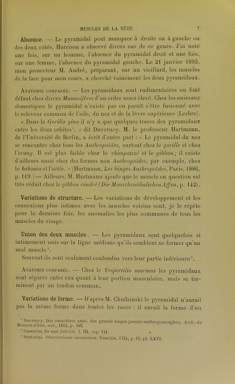 Absence. — Le pyramidal peut manquer à droite ou à gauche ou des deu.x; côtés. Ilarrisoii a observé divers cas de ce genre. J’ai noté une fois, sur un homme, l’absence du pyramidal droit et une fois, sur une femme, l’absence du pyramidal gauche. Le 21 janvier 1893, mon prosecteur M. André, préparant, sur un vieillard, les muscles de la face pour mon cours, a cherché vainement les deux pyramidaux. Anatomie compaiiée. — Les pyramidaux sont rudimentaires ou font défaut chez divers Mammifères d’un ordre assez élevé. Chez les animaux domestiques le pyramidal n’existe pas ou paraît s’ètrc fusionné avec le releveur commun de l’aile, du nez cl de la lèvre supérieure (Lesbre). « Dans le Gorilla gina il n’y a que quelques traces des pyramidaux entre les deux orbites', » dit Duvernoy. M. le professeur Hartmann, de rUniversilé de Berlin, a écrit d’autre part : « Le pyramidal du nez se rencontre chez tous les Anthropoïdes, surtout chez le gorille et chez Vorang. Il est plus faible chez le chimpanzé et le gibbon; il existe d’ailleurs aussi chez des formes non Anthropoïdes, par exemple, chez le babouin ciValèle. » (Hartmann, Les Singes Anthropoïdes, Paris, 1886, p. 119.)— Ailleurs, iM. Hartmann ajoute que le muscle en question est très réduit chez le gibbon cendré (Die MenschenahnlichenAffen, p. 142). Variations de structure. — Les variations de développement et les connexions plus intimes avec les muscles voisins sont, je le répète pour la dernière fois, les anomalies les jilus communes de tous les muscles du visage. Union des deux muscles. — Les pyramidaux sont quelquefois si intimement unis sur la ligne médiane qu’ils semblent ne former qu’un seul muscle-. Souvent ils sont seulement confondus vers leur partie inférieure®. Anatomie compaiiée. — Chez le Vespertilio murinus les pyramidaux sont séparés entre eux quant à leur portion musculaire, mais se ter- minent par un tendon commun. Variations de forme. — D’après M. Chudzinski le pyramidal n’aurail pas la même forme dans toutes les races : il aurait la forme d’un ‘ Duvernoy. Des caractères anal, des grands singes pseudo-anthropomorphes, Arch. du Muséum d’hisl. nul., 1853, p. 192. ■ CasseT'ms.Üe nasi fabried, 1. III, cap. VU. “ Santorini. Observationes analomicæ. Xeneüis, 1724, p. 12, pl. LXYI.