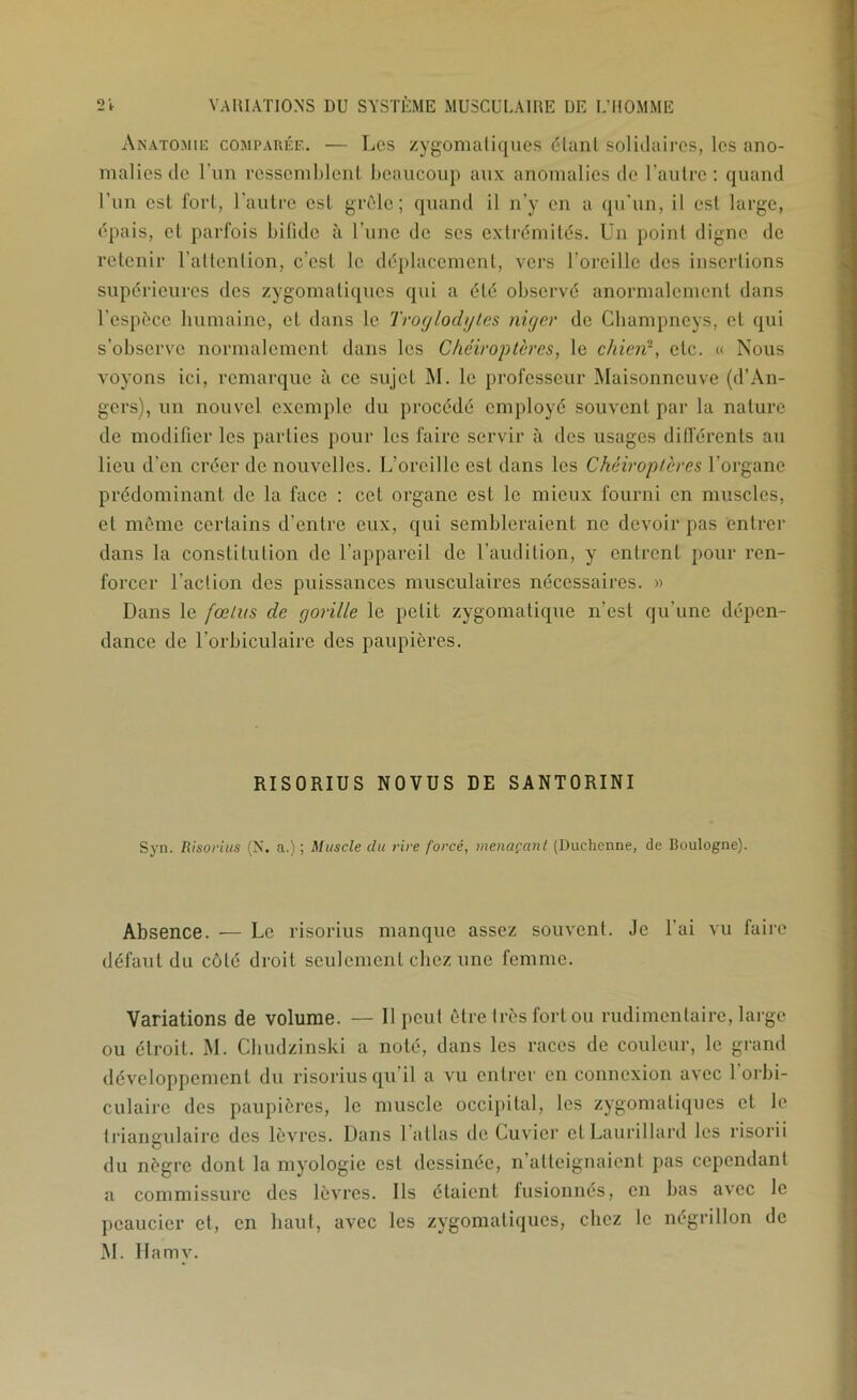 Anatomie comparée. — Les zygonuiüqiics étant solidaires, les ano- malies de l’un ressemblent beaucoup aux anomalies de l’autre: quand l’un est fort, l'autre est grêle; quand il n’y en a qu'un, il est large, épais, et parfois bifide à l’une de ses extrémités. Un point digne de retenir l’attention, e’esl le déplacement, vers l’oreille des insertions supérieures des zygomatiques qui a été observé anormalement dans l’espèce humaine, et dans le Troglodytes niger de Champneys, et qui s’observe normalement dans les Chéiroptères, le chierd, etc. « Nous voyons ici, remarque à ce sujet M. le professeur Maisonneuve (d’An- gers), un nouvel exemple du procédé employé souvent par la nature de modifier les parties pour les faire servir à des usages différents au lieu d’en créer de nouvelles. L’oreille est dans les Chéiroptères l’organe prédominant de la face ; cet organe est le mieux fourni en miiscles, et même certains d’entre eux, qui sembleraient ne devoir pas entrer dans la constitution de l’appareil de l’audition, y entrent pour ren- fox’cer l’action des puissances musculaires nécessaires. » Dans le fœtus de gorille le petit zygomatique n’est qu’une dépen- dance de l’orbiculaire des paupières. RISORIUS NOVUS DE SANTORINI Syn. Risoftus (X. a.); Muscle du rire forcé, menaçanl (Uuchenne, de Boulogne). Absence. — Le risorius manque assez souvent. Je l’ai vu faire défaut du côté droit seulement chez une femme. ■Variations de volume. — 11 peut être très fort ou rudimentaire, large ou étroit. M. Cbudzinski a noté, dans les races de couleur, le grand développement du risorius qu’il a vu entrer en connexion avec 1 orbi- culaire des paupières, le muscle occipital, les zygomatiques et le frianculaire des lèvres. Dans 1 allas de Cuv'ier et Laurillard les risorii du nègre dont la myologie est dessinée, n’atteignaient pas cependant a commissure des lèvres. Ils étaient fusionnés, en bas avec le peaucier et, en haut, avec les zygomatiques, chez le négrillon de