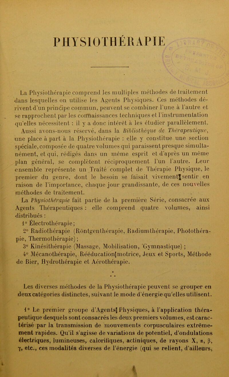 PHYSIOTHÉRAPIE La Physiothérapie comprend les multiples méthodes de traitement dans lesquelles on utilise les Agents Physiques. Ces méthodes dé- rivent d'un principe commun, peuvent se combiner l’une à l’autre et se rapprochent par les coiTnaissances techniques et l’instrumentation qu’elles nécessitent : il y a donc intérêt à les étudier parallèlement. Aussi avons-nous réservé, dans la Bibliothèque de Thérapeutique^ une place à part à la Physiothérapie : elle y constitue une section spéciale, composée de quatre volumes qui paraissent presque simulta- nément, et qui, rédigés dans un même esprit et d’après un même plan général, se complètent réciproquement l’un l’autre. Leur ensemble représente un Traité complet de Thérapie Physique, le premier du genre, dont le besoin se faisait vivementjsentir en raison de l’importance, chaque jour grandissante, de ces nouvelles méthodes de traitement. La Physiothérapie fait partie de la première Série, consacrée aux Agents Thérapeutiques : elle comprend quatre volumes, ainsi distribués : 1° Électrothérapie; 2° Radiothérapie (Rontgenthérapie, Radiumthérapie, Photothéra- pie, Thermothérapie) ; 3® Kinésithérapie (Massage, Mobilisation, 'Gymnastique) ; 4° Mécanothérapie, Rééducationjmotrice, Jeux et Sports, Méthode de Bier, Hydrothérapie et Aérothérapie. Les diverses méthodes de la Physiothérapie peuvent se grouper en deux catégories distinctes, suivant le mode d’énergie qu’elles utilisent. 1® Le premier groupe d’AgenLsf Physiques, à l’application théra- peutique desquels sont consacrés les deux premiers volumes, est carac- térisé par la transmission de mouvements corpusculaires extrême- ment rapides. Qu’il s’agisse de variations de potentiel, d’ondulations électriques, lumineuses, calorifiques, actiniques, de rayons X, a, p, 7, etc., ces modalités diverses de l’énergie (qui se relient, d’ailleurs, i,