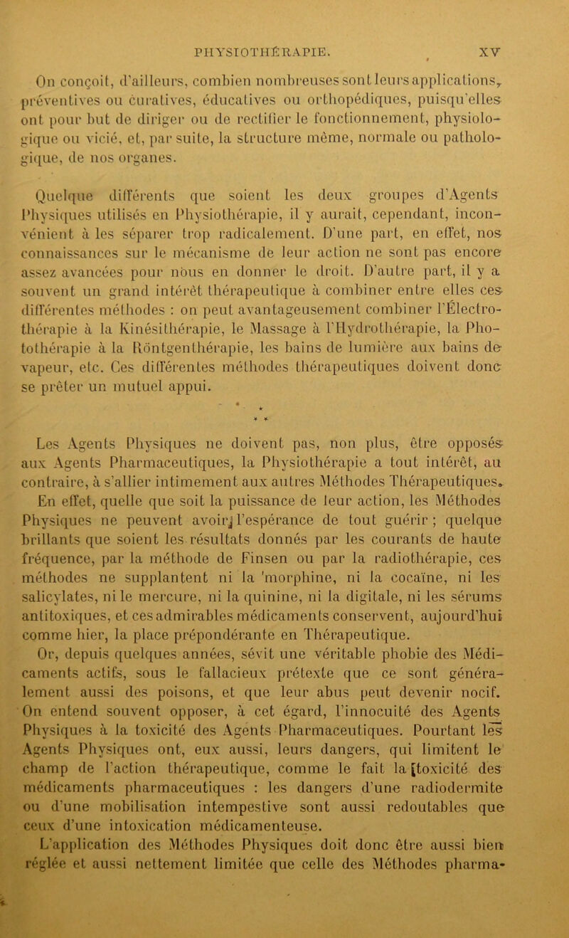 On conçoit, d'ailleurs, combien nombreuses sont leurs applicalionSy préventives ou curatives, éducatives ou orthopédiques, puisqu'elles ont pour but de diriger ou de rectifier le fonctionnement, physiolo- gique ou vicié, et, par suite, la structure même, normale ou patholo- gique, de nos organes. Quelque dilTérents que soient les deu.\; groupes d’Agents IMiysiques utilisés en Physiothérapie, il y aurait, cependant, incon- vénient à les séparer trop radicalement. D'une part, en effet, nos connaissances sur le mécanisme de leur action ne sont pas encore assez avancées pour nous en donner le droit. D'autre part, il y a souvent un grand intérêt thérapeutique à combiner entre elles ces différentes méthodes : on peut avantageusement combiner l’Électro- thérapie à la Kinésithérapie, le Massage à l’Hydrothérapie, la Pho- tothérapie à la llôntgenthérapie, les bains de lumière aux bains de vapeur, etc. Ces différentes méthodes thérapeutiques doivent donc se prêter un mutuel appui. * ¥ ¥ Les Agents Physiques ne doivent pas, non plus, être opposés aux Agents Pharmaceutiques, la Physiothérapie a tout intérêt, au contraire, à s’allier intimement aux autres Méthodes Thérapeutiques» En effet, quelle que soit la puissance de leur action, les Méthodes Physiques ne peuvent avoirjl’espérance de tout guérir; quelque brillants que soient les résultats donnés par les courants de haute fréquence, par la méthode de Finsen ou par la radiothérapie, ces méthodes ne supplantent ni la 'morphine, ni la cocaïne, ni les salicylates, ni le mercure, ni la quinine, ni la digitale, ni les sérums antitoxif[ues, et ces admirables médicaments conservent, aujourd’hui comme hier, la place prépondérante en Thérapeutique. Or, depuis quelques années, sévit une véritable phobie des Médi- caments actifs, sous le fallacieux prétexte que ce sont généra- lement aussi des poisons, et que leur abus peut devenir nocif. On entend souvent opposer, à cet égard, l’innocuité des Agents Physiques à la toxicité des Agents Pharmaceutiques. Pourtant lès Agents Physiques ont, eux aussi, leurs dangers, qui limitent le champ de l’action thérapeutique, comme le fait la [toxicité des médicaments pharmaceutiques : les dangers d’une radiodermite ou d’une mobilisation intempestive sont aussi redoutables que ceux d’une intoxication médicamenteuse. L’ap[dication des Méthodes Physiques doit donc être aussi bien réglée et aussi nettement limitée que celle des Méthodes pharma-