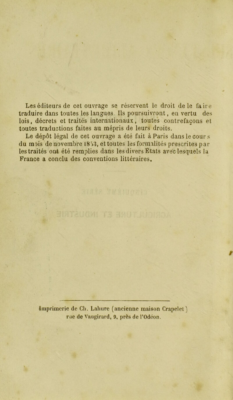Les éditeurs de cet ouvrage se réservent le droit de le faire traduire dans toutes les langues Ils poursuivront, en vertu des lois, décrets et traités internationaux, toutes contrefaçons et toutes traductions faites au mépris de leurs droits. Le dépôt légal de cet ouvrage a été fait à Paris dans le cour s du mois de novembre 18 >3, et toutes les formalités prescrites par les traités ont été remplies dans les divers Etats avec lesquels la France a conclu des conventions littéraires. Imprimerie de Cli. Laluire (ancienne maison Crapelet) rae de Vaugirard, 9, près de l’Odéon.