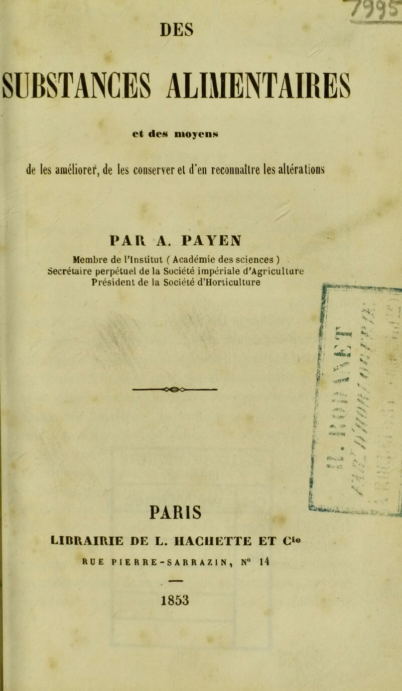 DES SUBSTANCES ALIMENTAIRES et des moyens de les améliorer, de les conserver el d’en reconnaître les altérations PAR A. PAYEN Membre de l’Institut ( Académie des sciences ) Secrétaire perpétuel de la Société impériale d’Agricullure Président de la Société d’Horticulture o©o PARIS LIBRAIRIE de l. haciiette et c*« RUE PIERRE-SARRAZIN, N° 14 1853