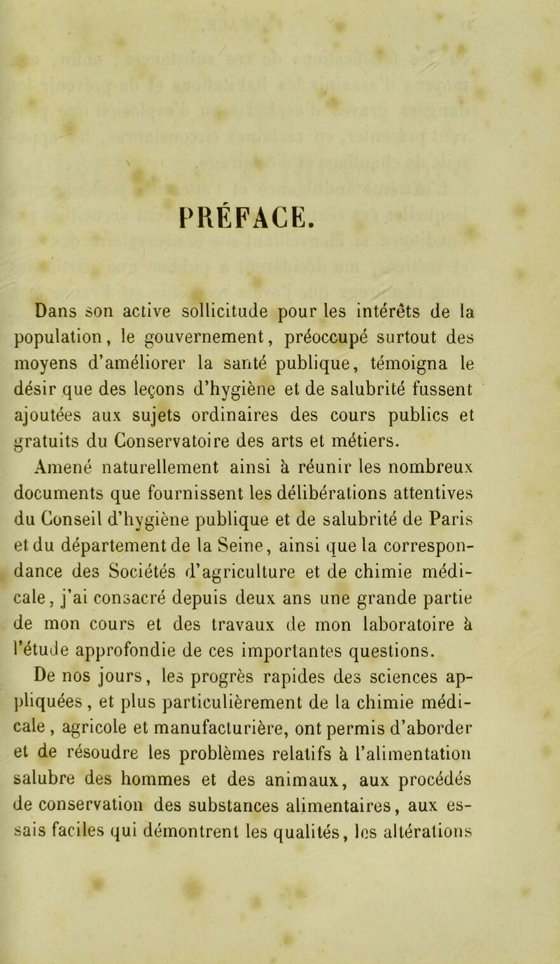 PRÉFACE. Dans son active sollicitude pour les intérêts de la population, le gouvernement, préoccupé surtout des moyens d’améliorer la santé publique, témoigna le désir que des leçons d’hygiène et de salubrité fussent ajoutées aux sujets ordinaires des cours publics et gratuits du Conservatoire des arts et métiers. Amené naturellement ainsi à réunir les nombreux documents que fournissent les délibérations attentives du Conseil d’hygiène publique et de salubrité de Paris et du département de la Seine, ainsi que la correspon- dance des Sociétés d’agriculture et de chimie médi- cale, j’ai consacré depuis deux ans une grande partie de mon cours et des travaux de mon laboratoire k l’étude approfondie de ces importantes questions. De nos jours, les progrès rapides des sciences ap- pliquées , et plus particulièrement de la chimie médi- cale , agricole et manufacturière, ont permis d’aborder et de résoudre les problèmes relatifs à l’alimentation salubre des hommes et des animaux, aux procédés de conservation des substances alimentaires, aux es- sais faciles qui démontrent les qualités, les altérations