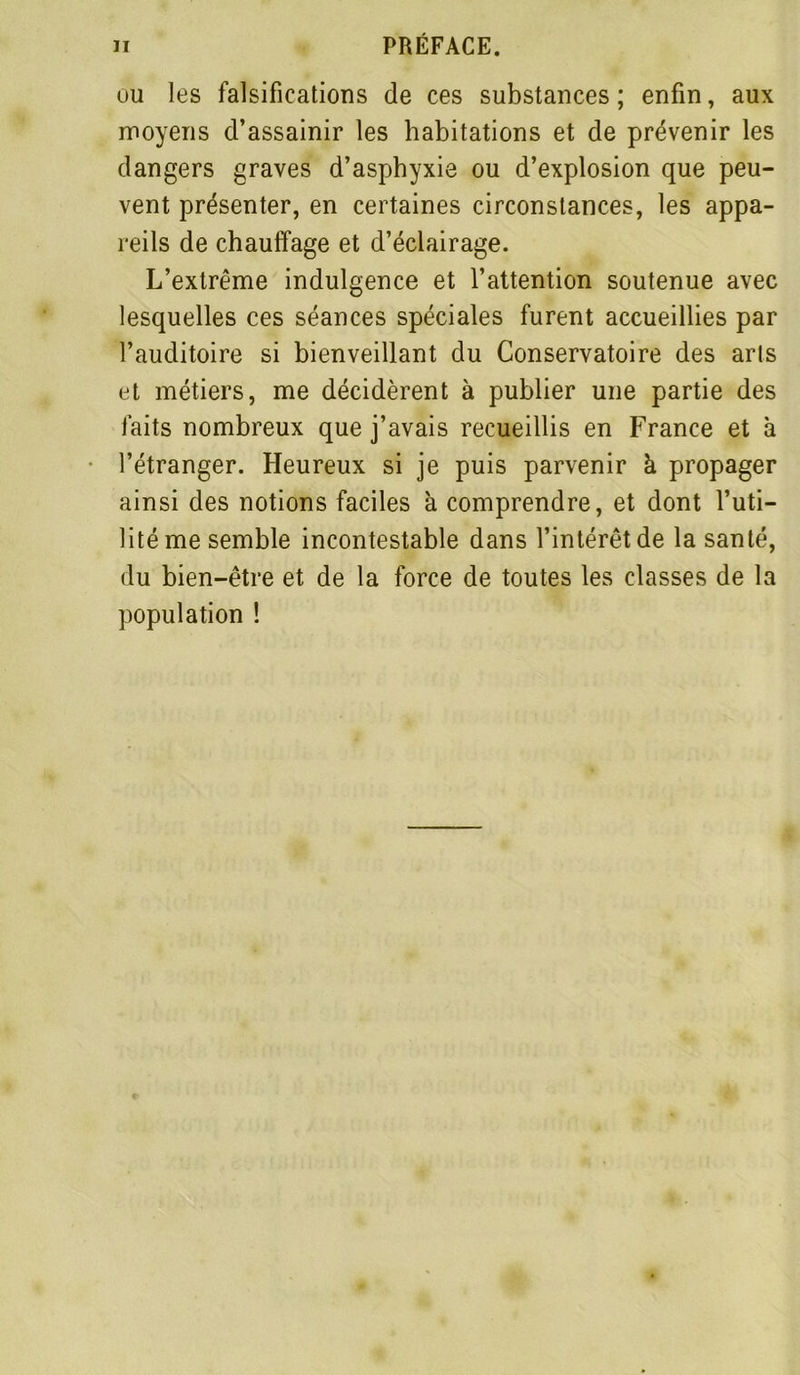 ou les falsifications de ces substances ; enfin, aux moyens d’assainir les habitations et de prévenir les dangers graves d’asphyxie ou d’explosion que peu- vent présenter, en certaines circonstances, les appa- reils de chauffage et d’éclairage. L’extrême indulgence et l’attention soutenue avec lesquelles ces séances spéciales furent accueillies par l’auditoire si bienveillant du Conservatoire des arts et métiers, me décidèrent à publier une partie des faits nombreux que j’avais recueillis en France et à l’étranger. Heureux si je puis parvenir à propager ainsi des notions faciles à comprendre, et dont l’uti- lité me semble incontestable dans l’intérêt de la santé, du bien-être et de la force de toutes les classes de la population !