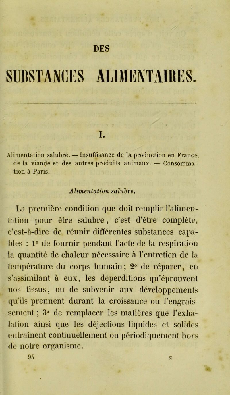 I. Alimentation salubre. — Insuffisance de la production en France de la viande et des autres produits animaux. — Consomma- tion à Paris. Alimentation salubre. La première condition que doit remplir l’alimen- tation pour être salubre, c’est d’être complète, c’est-à-dire de réunir différentes substances capa- bles : 1° de fournir pendant l’acte de la respiration la quantité de chaleur nécessaire à l’entretien de la température du corps humain; 2° de réparer, en s’assimilant à eux, les déperditions qu’éprouvent nos tissus, ou de subvenir aux développements qu’ils prennent durant la croissance ou l’engrais- sement ; 3° de remplacer les matières que l’exha- lation ainsi que les déjections liquides et solides entraînent continuellement ou périodiquement hors de notre organisme. 95 a