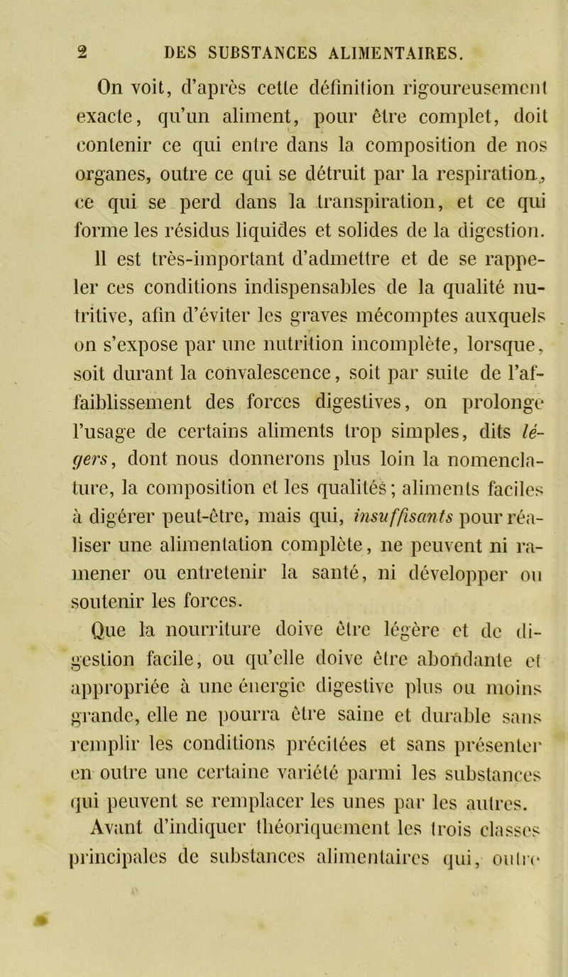 On voit, d’après cette définition rigoureusement exacte, qu’un aliment, pour être complet, doit contenir ce qui entre dans la composition de nos organes, outre ce qui se détruit par la respiration, ce qui se perd dans la transpiration, et ce qui forme les résidus liquides et solides de la digestion. 11 est très-important d’admettre et de se rappe- ler ces conditions indispensables de la qualité nu- tritive, afin d’éviter les graves mécomptes auxquels on s’expose par une nutrition incomplète, lorsque, soit durant la convalescence, soit par suite de l’af- faiblissement des forces digestives, on prolonge l’usage de certains aliments trop simples, dits lé- gers, dont nous donnerons plus loin la nomencla- ture, la composition et les qualités ; aliments faciles à digérer peut-être, mais qui, insuffisants pour réa- liser une alimentation complète, 11e peuvent ni ra- mener ou entretenir la santé, ni développer ou soutenir les forces. Que la nourriture doive être légère et de di- gestion facile, ou quelle doive être abondante et appropriée à une énergie digestive plus ou moins grande, elle ne pourra être saine et durable sans remplir les conditions précitées et sans présenter en outre une certaine variété parmi les substances qui peuvent se remplacer les unes par les autres. Avant d’indiquer théoriquement les trois classes principales de substances alimentaires qui, outre
