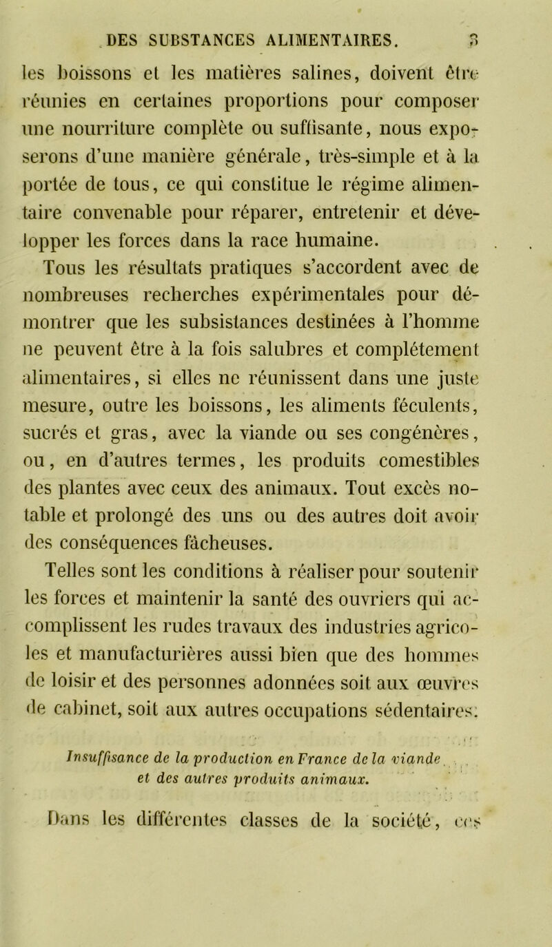 les boissons et les matières salines, doivent être réunies en certaines proportions pour composer une nourriture complète ou suffisante, nous expo- serons d’une manière générale, très-simple et à la portée de tous, ce qui constitue le régime alimen- taire convenable pour réparer, entretenir et déve- lopper les forces dans la race humaine. Tous les résultats pratiques s’accordent avec de nombreuses recherches expérimentales pour dé- montrer que les subsistances destinées à l’homme ne peuvent être à la fois salubres et complètement alimentaires, si elles ne réunissent dans une juste mesure, outre les boissons, les aliments féculents, sucrés et gras, avec la viande ou ses congénères, ou, en d’autres termes, les produits comestibles des plantes avec ceux des animaux. Tout excès no- table et prolongé des uns ou des autres doit avoir des conséquences fâcheuses. Telles sont les conditions à réaliser pour soutenir les forces et maintenir la santé des ouvriers qui ac- complissent les rudes travaux des industries agrico- les et manufacturières aussi bien que des hommes de loisir et des personnes adonnées soit aux œuvres de cabinet, soit aux autres occupations sédentaires: Insuffisance de la production en France de la viande et des autres produits animaux. Dans les différentes classes de la société, ces
