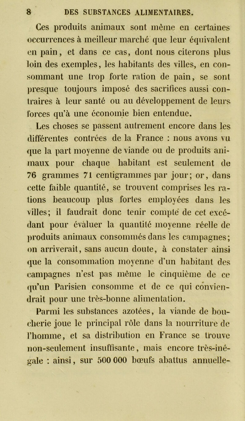 Ces produits animaux sont même en certaines occurrences à meilleur marché que leur équivalent en pain, et dans ce cas, dont nous citerons plus loin des exemples, les habitants des villes, en con- sommant une trop forte ration de pain, se sont presque toujours imposé des sacrifices aussi con- traires à leur santé ou au développement de leurs forces qu’à une économie bien entendue. Les choses se passent autrement encore dans les différentes contrées de la France : nous avons vu que la part moyenne de viande ou de produits ani- maux pour chaque habitant est seulement de 76 grammes 71 centigrammes par jour; or, dans cette faible quantité, se trouvent comprises les ra- tions beaucoup plus fortes employées dans les villes; il faudrait donc tenir compté de cet excé- dant pour évaluer la quantité moyenne réelle de produits animaux consommés dans les campagnes; on arriverait, sans aucun doute, à constater ainsi que la consommation moyenne d’un habitant des campagnes n’est pas même le cinquième de ce qu’un Parisien consomme et de ce qui convien- drait pour une très-bonne alimentation. Parmi les substances azotées, la viande de bou- cherie joue le principal rôle dans la nourriture de l’homme, et sa distribution en France se trouve non-seulement insuffisante, mais encore très-iné- gale : ainsi, sur 500 000 bœufs abattus annuelle-