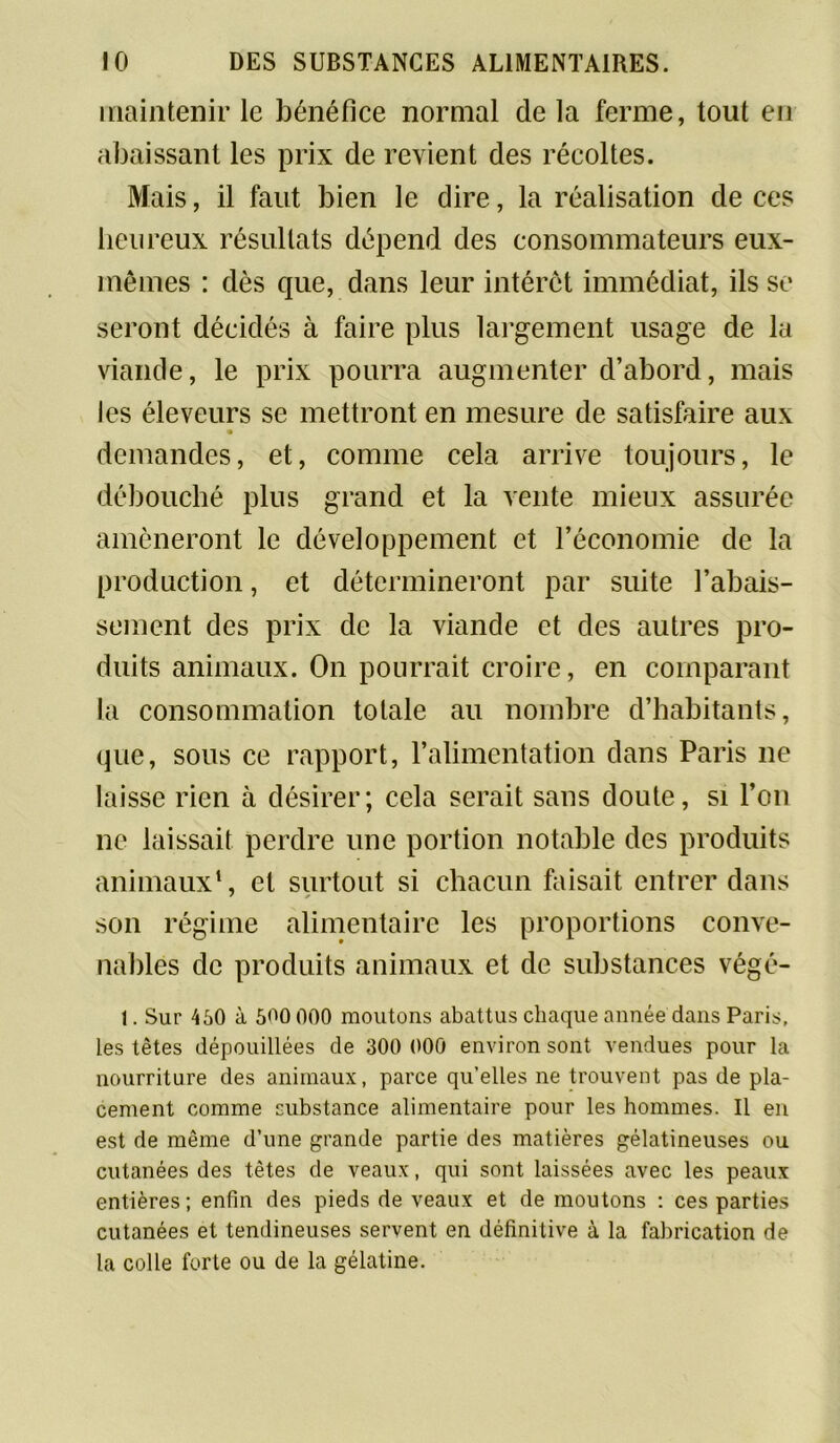 maintenir le bénéfice normal delà ferme, tout en abaissant les prix de revient des récoltes. Mais, il faut bien le dire, la réalisation de ces heureux résultats dépend des consommateurs eux- mêmes : dès que, dans leur intérêt immédiat, ils se seront décidés à faire plus largement usage de la viande, le prix pourra augmenter d’abord, mais les éleveurs se mettront en mesure de satisfaire aux demandes, et, comme cela arrive toujours, le débouché plus grand et la vente mieux assurée amèneront le développement et l’économie de la production, et détermineront par suite l’abais- sement des prix de la viande et des autres pro- duits animaux. On pourrait croire, en comparant la consommation totale au nombre d’habitants, que, sous ce rapport, l’alimentation dans Paris 11e laisse rien à désirer; cela serait sans doute, si l’on ne laissait perdre une portion notable des produits animaux1, et surtout si chacun faisait entrer dans son régime alimentaire les proportions conve- nables de produits animaux et de substances végé- 1. Sur 450 à 500 000 moutons abattus chaque année dans Paris, les têtes dépouillées de 300 000 environ sont vendues pour la nourriture des animaux, parce qu’elles ne trouvent pas de pla- cement comme substance alimentaire pour les hommes. Il en est de même d’une grande partie des matières gélatineuses ou cutanées des têtes de veaux, qui sont laissées avec les peaux entières; enfin des pieds de veaux et de moutons : ces parties cutanées et tendineuses servent en définitive à la fabrication de la colle forte ou de la gélatine.