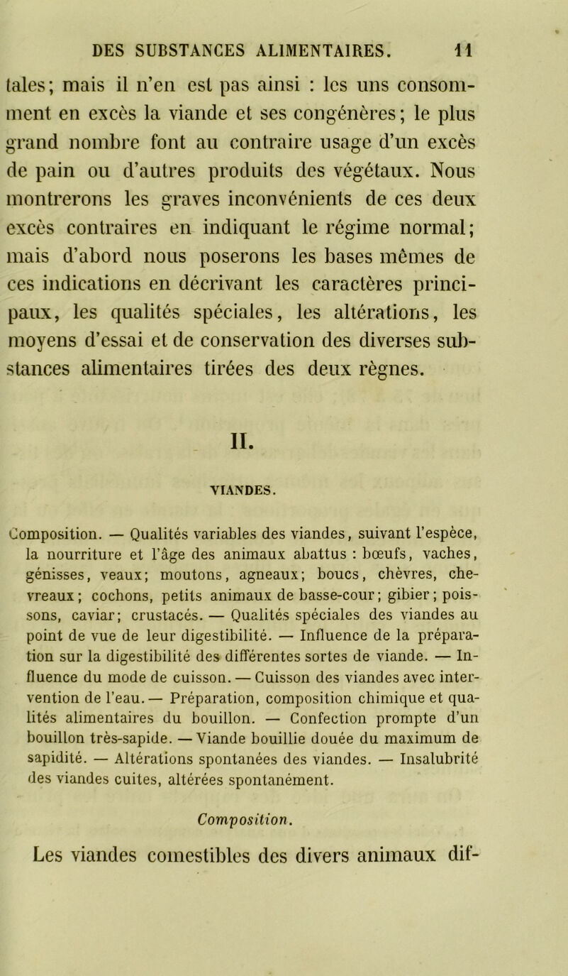 taies; mais il n’en est pas ainsi : les uns consom- ment en excès la viande et ses congénères; le plus grand nombre font au contraire usage d’un excès de pain ou d’autres produits des végétaux. Nous montrerons les graves inconvénients de ces deux excès contraires en indiquant le régime normal; mais d’abord nous poserons les bases mêmes de ces indications en décrivant les caractères princi- paux, les qualités spéciales, les altérations, les moyens d’essai et de conservation des diverses sub- stances alimentaires tirées des deux règnes. IL VIANDES. Composition. — Qualités variables des viandes, suivant l’espèce, la nourriture et l’âge des animaux abattus : bœufs, vaches, génisses, veaux; moutons, agneaux; boucs, chèvres, che- vreaux; cochons, petits animaux de basse-cour ; gibier ; pois- sons, caviar; crustacés. — Qualités spéciales des viandes au point de vue de leur digestibilité. — Influence de la prépara- tion sur la digestibilité des différentes sortes de viande. — In- fluence du mode de cuisson. — Cuisson des viandes avec inter- vention de l’eau. — Préparation, composition chimique et qua- lités alimentaires du bouillon. — Confection prompte d’un bouillon très-sapide. —Viande bouillie douée du maximum de sapidité. — Altérations spontanées des viandes. — Insalubrité des viandes cuites, altérées spontanément. Composition. Les viandes comestibles des divers animaux dif-