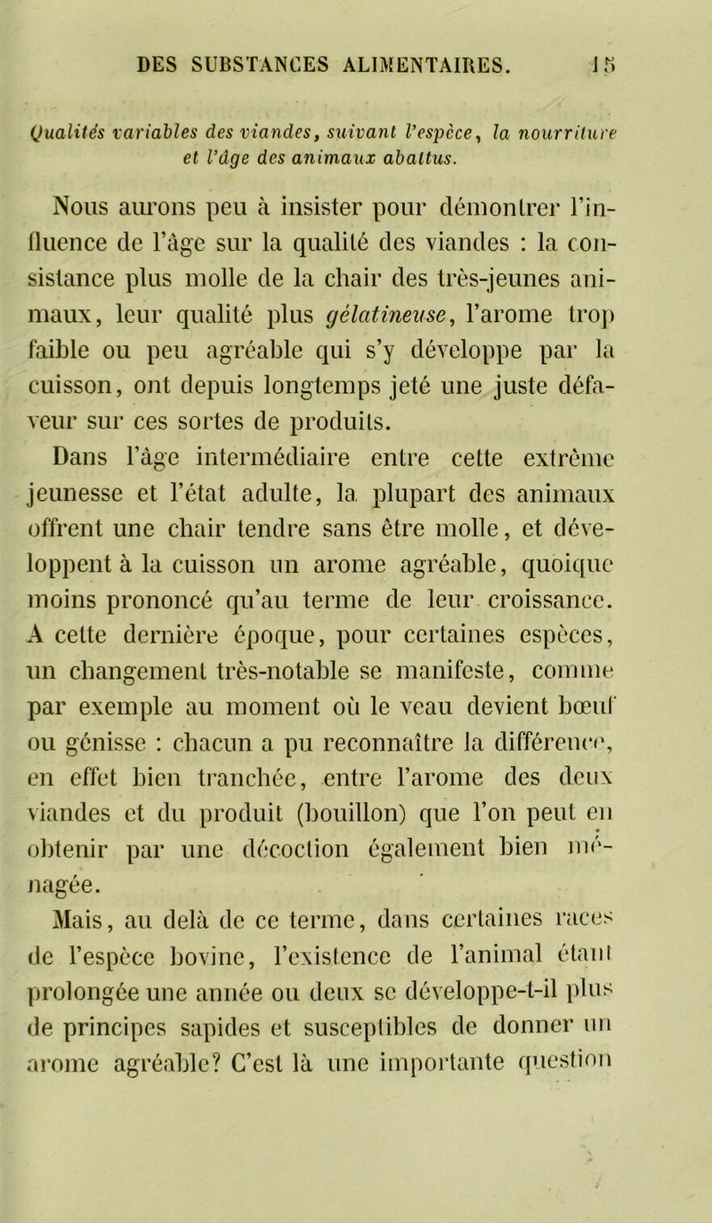 Qualités variables des viandes, suivant l’espèce, la nourriture et l’dge des animaux abattus. Nous aurons peu à insister pour démontrer l’in- fluence cle l’âge sur la qualité des viandes : la con- sistance plus molle de la chair des très-jeunes ani- maux, leur qualité plus gélatineuse, l’arome trop faible ou peu agréable qui s’y développe par la cuisson, ont depuis longtemps jeté une juste défa- veur sur ces sortes de produits. Dans l’âge intermédiaire entre cette extrême jeunesse et l’état adulte, la plupart des animaux offrent une chair tendre sans être molle, et déve- loppent à la cuisson un arôme agréable, quoique moins prononcé qu’au terme de leur croissance. A celte dernière époque, pour certaines espèces, un changement très-notable se manifeste, comme par exemple au moment où le veau devient bœuf ou génisse : chacun a pu reconnaître la différence, en effet bien tranchée, entre l’arome des deux viandes et du produit (bouillon) que l’on peut en obtenir par une décoction également bien mé- nagée. Mais, au delà de ce terme, dans certaines races de l’espèce bovine, l’existence de l’animal étant prolongée une année ou deux se développe-t-il plus de principes sapides et susceptibles de donner un arôme agréable? C’est là une importante question