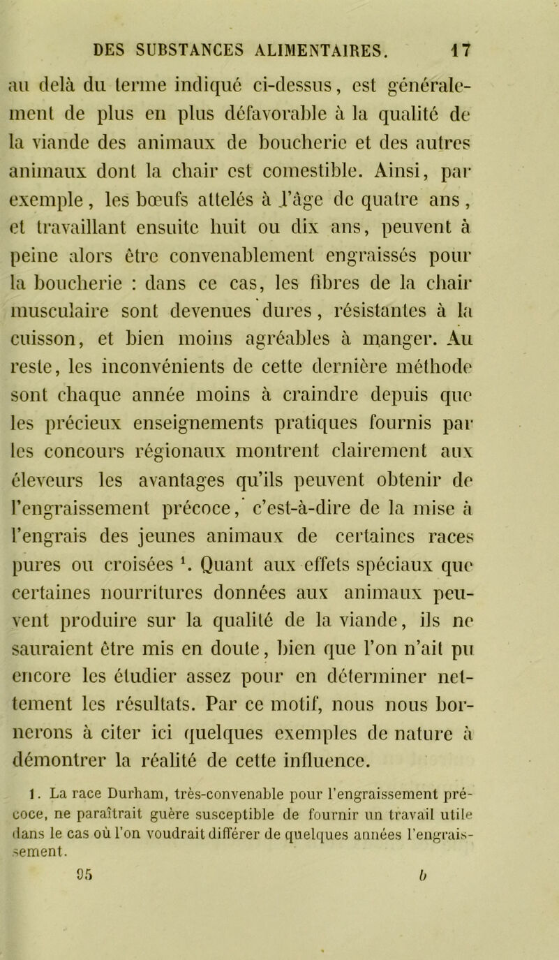 au delà du tenue indiqué ci-dessus, est générale- ment de plus en plus défavorable à la qualité de la viande des animaux de boucherie et des autres animaux dont la chair est comestible. Ainsi, par exemple , les bœufs attelés à .l’âge de quatre ans , et travaillant ensuite huit ou dix ans, peuvent à peine alors être convenablement engraissés pour la boucherie : dans ce cas, les fibres de la chair musculaire sont devenues dures, résistantes à la cuisson, et bien moins agréables à manger. Au reste, les inconvénients de cette dernière méthode sont chaque année moins à craindre depuis que les précieux enseignements pratiques fournis par les concours régionaux montrent clairement aux éleveurs les avantages qu’ils peuvent obtenir de l’engraissement précoce, c’est-à-dire de la mise à l’engrais des jeunes animaux de certaines races pures ou croisées l. Quant aux effets spéciaux que certaines nourritures données aux animaux peu- vent produire sur la qualité de la viande, ils ne sauraient être mis en doute, bien que l’on n’ait pu encore les étudier assez pour en déterminer net- tement les résultats. Par ce motif, nous nous bor- nerons à citer ici quelques exemples de nature à démontrer la réalité de cette influence. 1. La race Durham, très-convenable pour l’engraissement pré- coce, ne paraîtrait guère susceptible de fournir un travail utile dans le cas où l’on voudrait différer de quelques années l’engrais- sement. 05 b