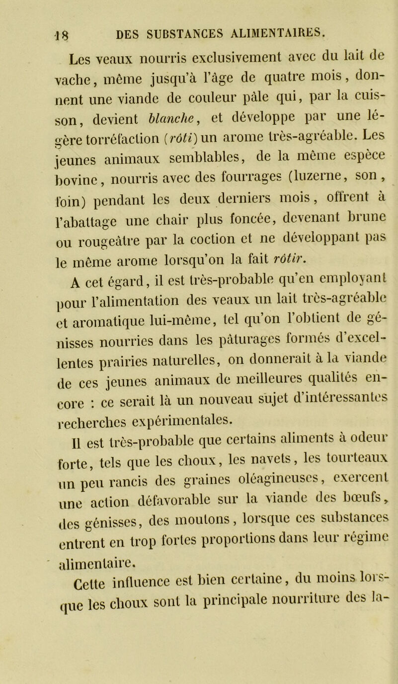 Les veaux nourris exclusivement avec du lait de vache, même jusqu’à l’àge de quatre mois, don- nent une viande de couleur pâle qui, par la cuis- son, devient blanche, et développe par une lé- gère torréfaction [rôti)\xx\ arôme très-agréable. Les jeunes animaux semblables, de la même espèce bovine, nourris avec des fourrages (luzerne, son , loin) pendant les deux derniers mois, offrent à l’abattage une chair plus foncée, devenant brune ou rougeâtre par la cochon et ne développant pas le même arôme lorsqu’on la fait rôtir. A cet égard, il est très-probable qu’en employant pour l’alimentation des veaux un lait très-agréable et aromatique lui-même, tel qu’on l’obtient de gé- nisses nourries dans les pâturages formés d’excel- lentes prairies naturelles, on donnerait à la viande de ces jeunes animaux de meilleures qualités en- core ce serait là un nouveau sujet d intéi essantes recherches expérimentales. Il est très-probable que certains aliments à odeur forte, tels que les choux, les navets, les tourteaux un peu rancis des graines oléagineuses, exercent une action défavorable sur la viande des bœufs, des génisses, des moutons, lorsque ces substances entrent en trop fortes proportions dans leur régime alimentaire. Celte influence est bien certaine, du moins lors- que les clioux sont la principale nourriture des la-