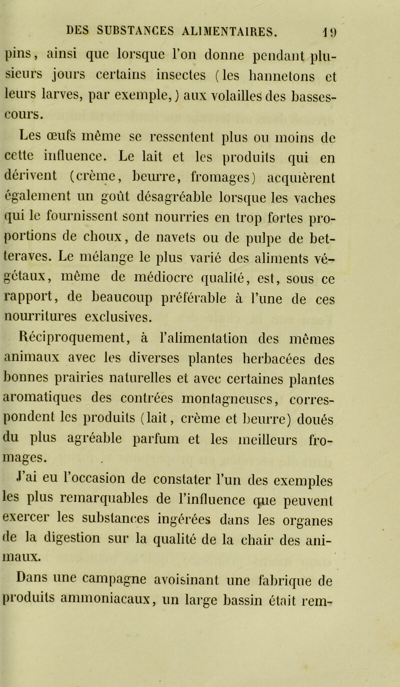 pins, ainsi que lorsque l’on donne pendant plu- sieurs jours certains insectes (les hannetons et leurs larves, par exemple, ) aux volailles des basses- cours. Les œufs même se ressentent plus ou moins de cette influence. Le lait et les produits qui en dérivent (crème, beurre, fromages) acquièrent également un goût désagréable lorsque les vaches qui le fournissent sont nourries en trop fortes pro- portions de choux, de navets ou de pulpe de bet- teraves. Le mélange le plus varié des aliments vé- gétaux, même de médiocre qualité, est, sous ce rapport, de beaucoup préférable à Tune de ces nourritures exclusives. Réciproquement, à l’alimentation des mêmes animaux avec les diverses plantes herbacées des bonnes prairies naturelles et avec certaines plantes aromatiques des contrées montagneuses, corres- pondent les produits (lait, crème et beurre) doués du plus agréable parfum et les meilleurs fro- mages. J ai eu 1 occasion de constater l’un des exemples les plus remarquables de l’influence que peuvent exercer les substances ingérées dans les organes fie la digestion sur la qualité de la chair des ani- maux. Dans une campagne avoisinant une fabrique de produits ammoniacaux, un large bassin était rem-