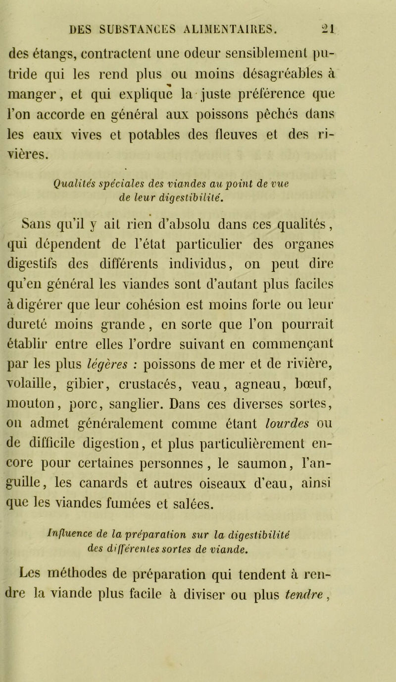 des étangs, contractent une odeur sensiblement pu- tride qui les rend plus ou moins désagréables à manger, et qui explique la juste préférence que l’on accorde en général aux poissons pêchés dans les eaux vives et potables des fleuves et des ri- vières. Qualités spéciales des viandes au point de vue de leur digestibilité. Sans qu’il y ait rien d’absolu dans ces qualités, qui dépendent de l’état particulier des organes digestifs des différents individus, on peut dire qu’en général les viandes sont d’autant plus faciles à digérer que leur cohésion est moins forte ou leur dureté moins grande, en sorte que l’on pourrait établir entre elles l’ordre suivant en commençant par les plus légères : poissons de mer et de rivière, volaille, gibier, crustacés, veau, agneau, bœuf, mouton, porc, sanglier. Dans ces diverses sortes, on admet généralement comme étant lourdes ou de difficile digestion, et plus particulièrement en- core pour certaines personnes, le saumon, l’an- guille, les canards et autres oiseaux d’eau, ainsi que les viandes fumées et salées. Influence de la préparation sur la digestibilité des différentes sortes de viande. Les méthodes de préparation qui tendent à ren- dre la viande plus facile à diviser ou plus tendre,