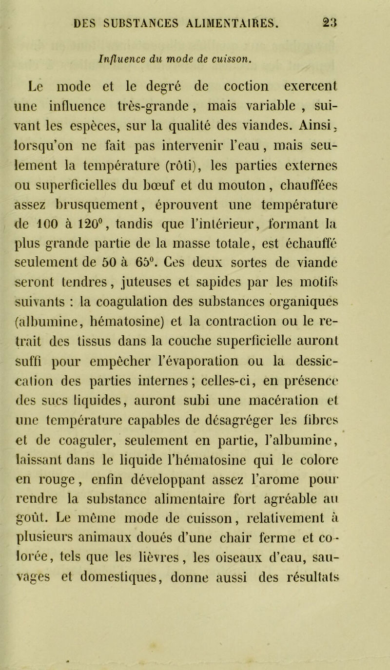 Influence du mode de cuisson. Le mode et le degré de coction exercent une influence très-grande, mais variable , sui- vant les espèces, sur la qualité des viandes. Ainsi, lorsqu’on ne fait pas intervenir l’eau, mais seu- lement la température (rôti), les parties externes ou superficielles du bœuf et du mouton, chauffées assez brusquement, éprouvent une température de 100 à 120°, tandis que l’intérieur, formant la plus grande partie de la masse totale, est échauffé seulement de 50 à 65°. Ces deux sortes de viande seront tendres, juteuses et sapides par les motifs suivants : la coagulation des substances organiques (albumine, bématosine) et la contraction ou le re- trait des tissus dans la couche superficielle auront suffi pour empêcher l’évaporation ou la dessic- cation des parties internes; celles-ci, en présence des sucs liquides, auront subi une macération et une température capables de désagréger les fibres et de coaguler, seulement en partie, l’albumine, laissant dans le liquide l’hématosine qui le colore en rouge, enfin développant assez l’arome pour rendre la substance alimentaire fort agréable au goût. Le meme mode de cuisson, relativement à plusieurs animaux doués d’une chair ferme et co - lorée, tels que les lièvres, les oiseaux d’eau, sau- vages et domestiques, donne aussi des résultats