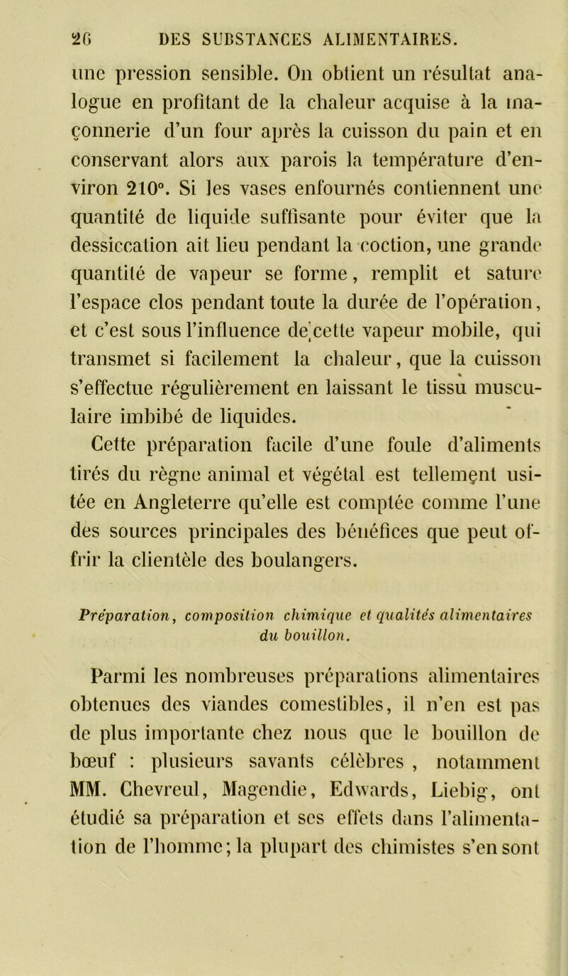 une pression sensible. On obtient un résultat ana- logue en profitant de la chaleur acquise à la ma- çonnerie d’un four après la cuisson du pain et en conservant alors aux parois la température d’en- viron 210°. Si les vases enfournés contiennent une quantité de liquide suffisante pour éviter que la dessiccation ait lien pendant la eoction, une grande quantité de vapeur se forme, remplit et sature l’espace clos pendant toute la durée de l’opération, et c’est sous l’influence de cette vapeur mobile, qui transmet si facilement la chaleur, que la cuisson « s’effectue régulièrement en laissant le tissu muscu- laire imbibé de liquides. Cette préparation facile d’une foule d’aliments tirés du règne animal et végétal est tellement usi- tée en Angleterre quelle est comptée comme l’une des sources principales des bénéfices que peut of- frir la clientèle des boulangers. Préparation, composition chimique et qualités alimentaires du bouillon. Parmi les nombreuses préparations alimentaires obtenues des viandes comestibles, il n’en est pas de plus importante chez nous que le bouillon de bœuf : plusieurs savants célèbres , notamment MM. Chevreul, Magendie, Edwards, Liebig, ont étudié sa préparation et scs effets dans l’alimenta- tion de l’homme; la plupart des chimistes s’en sont