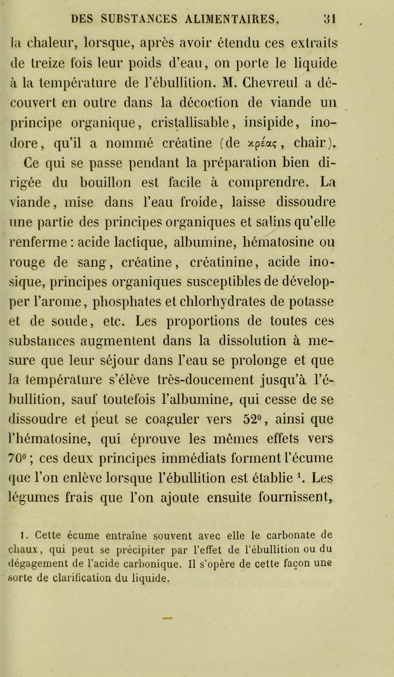 la chaleur, lorsque, après avoir étendu ces extraits de treize fois leur poids d’eau, on porte le liquide à la température de rébullition. M. Chevreul a dé- couvert en outre dans la décoction de viande un principe organique, cristallisable, insipide, ino- dore, qu’il a nommé créatine (de xpsaç, chair). Ce qui se passe pendant la préparation bien di- rigée du bouillon est facile à comprendre. La viande, mise dans l’eau froide, laisse dissoudre une partie des principes organiques et salins quelle renferme : acide lactique, albumine, hématosine ou rouge de sang, créatine, créatinine, acide ino- sique, principes organiques susceptibles de dévelop- per l’arome, phosphates et chlorhydrates de potasse et de soude, etc. Les proportions de toutes ces substances augmentent dans la dissolution à me- sure que leur séjour dans l’eau se prolonge et que la température s’élève très-doucement jusqu’à l’é- bullition, sauf toutefois l’albumine, qui cesse de se dissoudre et peut se coaguler vers 52°, ainsi que l’bématosine, qui éprouve les mêmes effets vers 70°; ces deux principes immédiats forment l’écume que l’on enlève lorsque l’ébullition est établie K Les légumes frais que l’on ajoute ensuite fournissent. 1. Cette écume entraîne souvent avec elle le carbonate de chaux, qui peut se précipiter par l’effet de l’ébullition ou du dégagement de l’acide carbonique. Il s’opère de cette façon une .sorte de clarification du liquide.