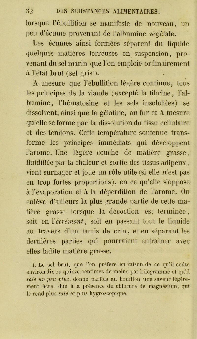 lorsque l'cbullition se manifeste de nouveau, un peu d’écume provenant de l’albumine végétale. Les écumes ainsi formées séparent du liquide quelques matières terreuses en suspension, pro- venant du sel marin que l’on emploie ordinairement à l’état brut (sel gris1). A mesure que l’ébullition légère continue, tous les principes de la viande (excepté la fibrine, l’al- bumine, l’hématosine et les sels insolubles) se dissolvent, ainsi que la gélatine, au fur et à mesure qu’elle se forme par la dissolution du tissu cellulaire et des tendons. Cette température soutenue trans- forme les principes immédiats qui développent l’arome. Une légère couche de matière grasse, fluidifiée par la chaleur et sortie des tissus adipeux, vient surnager et joue un rôle utile (si elle n’est pas en trop fortes proportions), en ce qu’elle s’oppose à l’évaporation et à la déperdition de l’arome. On enlève d’ailleurs la plus grande partie de cette ma- tière grasse lorsque la décoction est terminée, soit en X écrémant, soit en passant tout le liquide au travers d’un tamis de crin, et en séparant les dernières parties qui pourraient entraîner avec elles ladite matière grasse. 1. Le sel brut, que l’on préfère en raison de ce qu’il coûte environ dix ou quinze centimes de moins par kilogramme et qu’il sale un peu plus, donne parfois au bouillon une saveur légère- ment âcre, due à la présence du chlorure de magnésium, qui le rend plus salé et plus hygroscopique.
