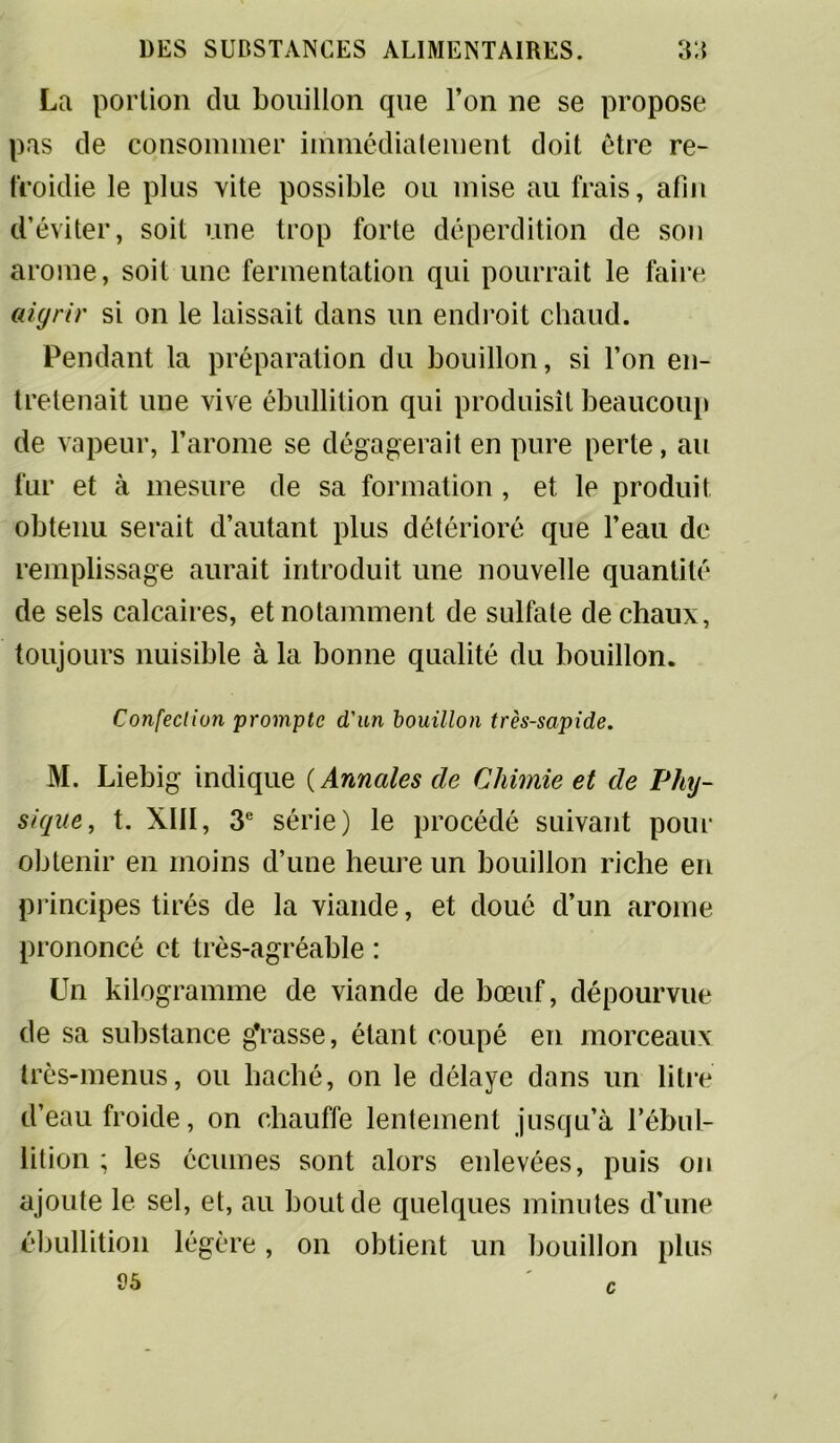 La portion du bouillon que l’on ne se propose pas de consommer immédiatement doit être re- froidie le plus vite possible ou mise au frais, afin d’éviter, soit une trop forte déperdition de son arôme, soit une fermentation qui pourrait le faire aigrir si on le laissait dans un endroit chaud. Pendant la préparation du bouillon, si l’on en- tretenait une vive ébullition qui produisît beaucoup de vapeur, l’arôme se dégagerait en pure perte, au fur et à mesure de sa formation, et le produit obtenu serait d’autant plus détérioré que l’eau de remplissage aurait introduit une nouvelle quantité de sels calcaires, et notamment de sulfate de chaux, toujours nuisible à la bonne qualité du bouillon. Confection prompte d'un bouillon très-sapide. M. Liebig indique ( Annales de Chimie et de Phy- sique, t. XIII, 3e série) le procédé suivant pour obtenir en moins d’une heure un bouillon riche en principes tirés de la viande, et doué d’un arôme prononcé et très-agréable : Un kilogramme de viande de bœuf, dépourvue de sa substance gVasse, étant coupé en morceaux très-menus, ou haché, on le délaye dans un litre d’eau froide, on chauffe lentement jusqu’à l’ébul- lition; les écumes sont alors enlevées, puis on ajoute le sel, et, au bout de quelques minutes d’une ébullition légère, on obtient un bouillon plus 95 ' c