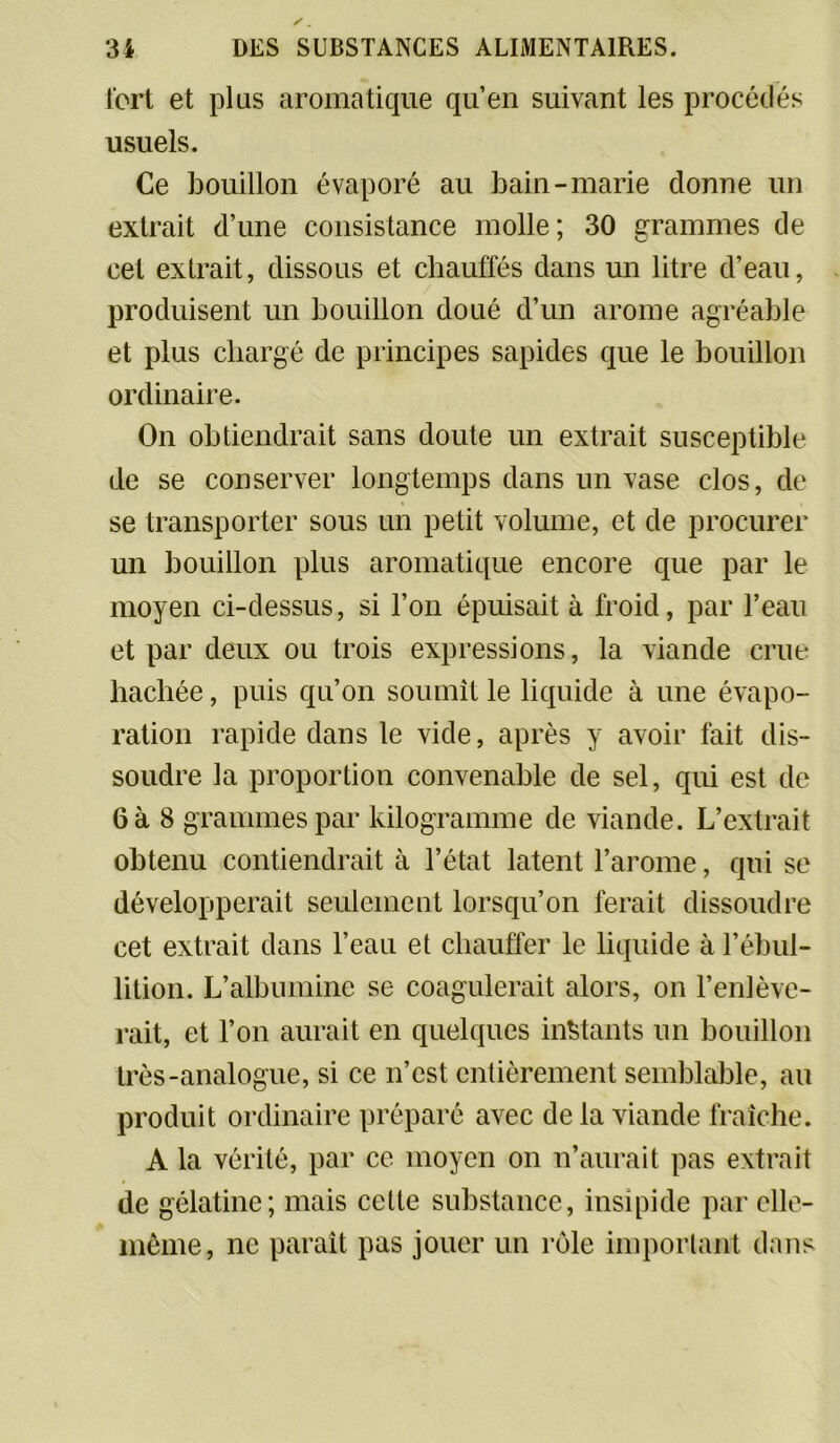 fort et plus aromatique qu’en suivant les procédés usuels. Ce bouillon évaporé au bain-marie donne un extrait d’une consistance molle; 30 grammes de cet extrait, dissous et chauffés dans un litre d’eau, produisent un bouillon doué d’un arôme agréable et plus chargé de principes sapides que le bouillon ordinaire. On obtiendrait sans doute un extrait susceptible de se conserver longtemps dans un vase clos, de se transporter sous un petit volume, et de procurer un bouillon plus aromatique encore que par le moyen ci-dessus, si l’on épuisait à froid, par l’eau et par deux ou trois expressions, la viande crue hachée, puis qu’on soumît le liquide à une évapo- ration rapide dans le vide, après y avoir fait dis- soudre la proportion convenable de sel, qui est de 6 à 8 grammes par kilogramme de viande. L’extrait obtenu contiendrait à l’état latent l’arome, qui se développerait seulement lorsqu’on ferait dissoudre cet extrait dans l’eau et chauffer le liquide à l’ébul- lition. L’albumine se coagulerait alors, on l’enlève- rait, et l’on aurait en quelques instants un bouillon très-analogue, si ce n’est entièrement semblable, au produit ordinaire préparé avec de la viande fraîche. A la vérité, par ce moyen on n’aurait pas extrait de gélatine; mais celte substance, insipide par elle- même, ne paraît pas jouer un rôle important dans