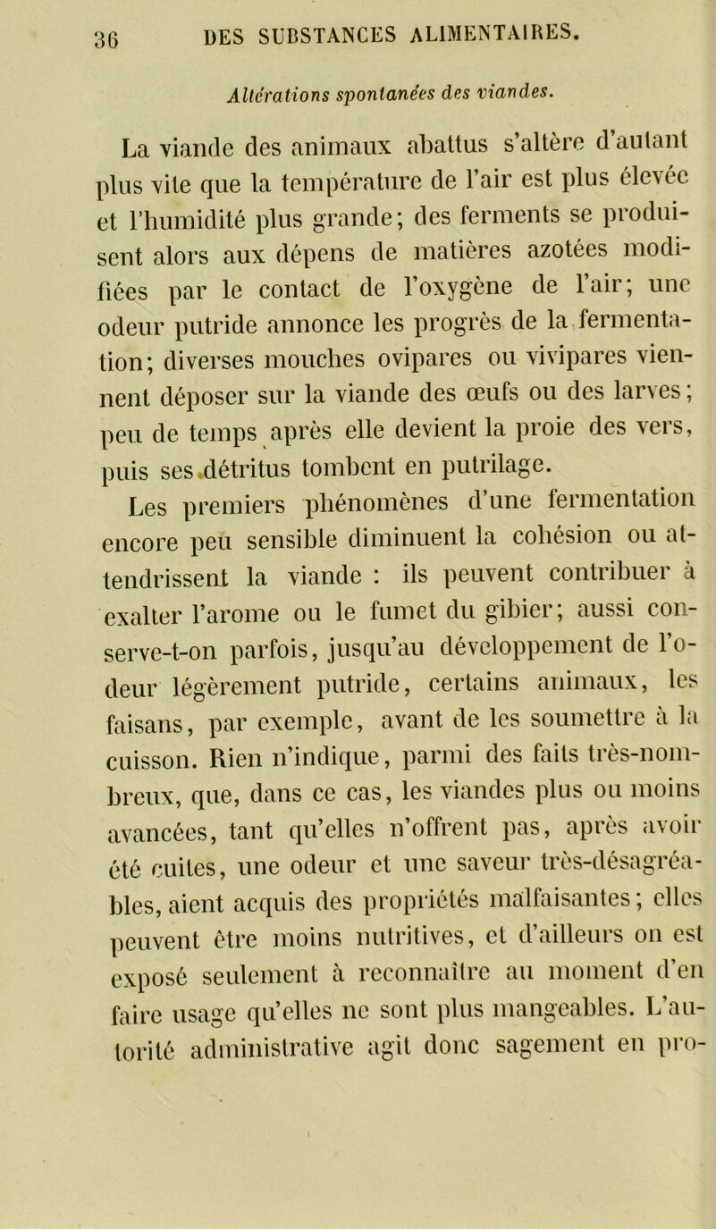 Altérations spontanées des viandes. La viande des animaux abattus s’altère d’aulanl plus vite que la température de 1 air est plus élevée et l’humidité plus grande; des ferments se produi- sent alors aux dépens de matières azotées modi- fiées par le contact de l’oxygène de l’air; une odeur putride annonce les progrès de la fermenta- tion; diverses mouches ovipares ou vivipares vien- nent déposer sur la viande des œufs ou des larves ; peu de temps après elle devient la proie des vers, puis ses .détritus tombent en putrilage. Les premiers phénomènes d’une fermentation encore peu sensible diminuent la cohésion ou at- tendrissent la viande : ils peuvent contribuer à exalter l’arome ou le fumet du gibier; aussi con- serve_t_on parfois, jusqu’au développement de l’o- deur légèrement putride, certains animaux, les faisans, par exemple, avant de les soumettre à la cuisson. Rien n’indique, parmi des faits très-nom- breux, que, dans ce cas, les viandes plus ou moins avancées, tant qu’elles n’offrent pas, après avoir été cuites, une odeur et une saveur très-désagréa- bles, aient acquis des propriétés malfaisantes ; elles peuvent être moins nutritives, et d’ailleurs on est exposé seulement à reconnaître au moment d’en faire usage qu’elles ne sont plus mangeables. L’au- torité administrative agit donc sagement en pro-