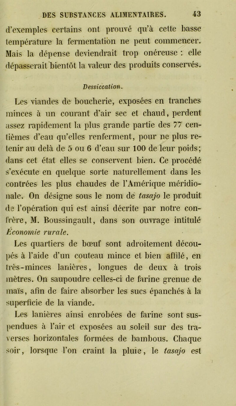 d’exemples certains ont prouvé qu’à cette basse température ta fermentation ne peut commencer. Mais la dépense deviendrait trop onéreuse : elle dépasserait bientôt la valeur des produits conservés. Dessiccation. Les viandes de boucherie, exposées en tranches minces à un courant d’air sec et chaud, perdent assez rapidement la plus grande partie des 77 cen- tièmes d’eau qu’elles renferment, pour ne plus re- tenir au delà de 5 ou 6 d’eau sur 100 de leur poids; dans cet état elles se conservent bien. Ce procédé s’exécute en quelque sorte naturellement dans les contrées les plus chaudes de l’Amérique méridio- nale. On désigne sous le nom de tasajo le produit de l’opération qui est ainsi décrite par notre con- frère, M. Boussingault, dans son ouvrage intitulé Economie rurale. Les quartiers de bœuf sont adroitement décou- pés à l’aide d’un couteau mince et bien affilé, en très-minces lanières, longues de deux à trois mètres. On saupoudre celles-ci de farine grenue de mais, afin de faire absorber les sucs épanchés à la superficie de la viande. Les lanières ainsi enrobées de farine sont sus- pendues à l’air et exposées au soleil sur des tra- verses horizontales formées de bambous. Chaque soir, lorsque l’on craint la pluie, le tasajo est