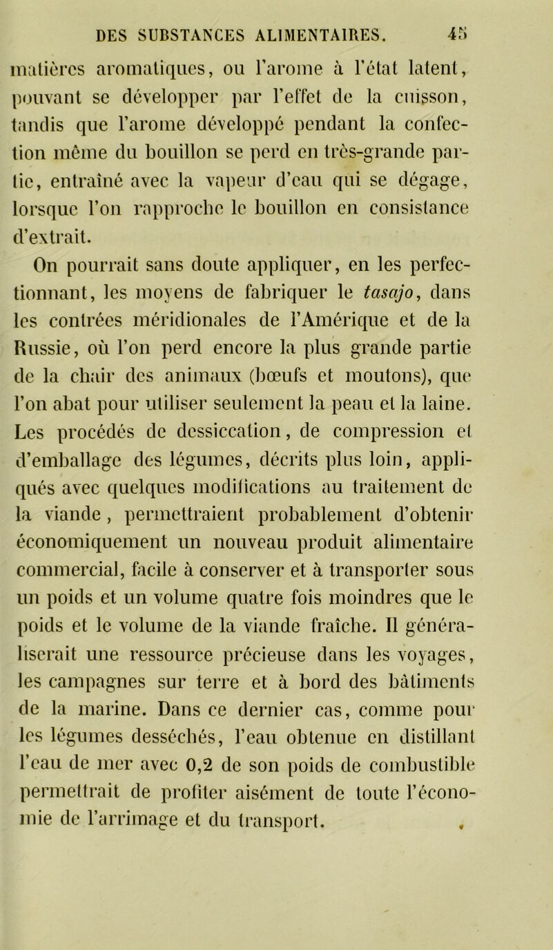 matières aromatiques, ou l'arome à l’état latent, pouvant se développer par l’effet de la cuisson, tandis que l’arome développé pendant la confec- tion même du bouillon se perd en très-grande par- tie, entraîné avec la vapeur d’eau qui se dégage, lorsque l’on rapproche le bouillon en consistance d’extrait. On pourrait sans doute appliquer, en les perfec- tionnant, les moyens de fabriquer le tasajo, dans les contrées méridionales de l’Amérique et de la Russie, où l’on perd encore la plus grande partie de la chair des animaux (bœufs et moutons), que l’on abat pour utiliser seulement la peau et la laine. Les procédés de dessiccation, de compression et d’emballage des légumes, décrits plus loin, appli- qués avec quelques modifications au traitement de la viande , permettraient probablement d’obtenir économiquement un nouveau produit alimentaire commercial, facile à conserver et à transporter sous un poids et un volume quatre fois moindres que le poids et le volume de la viande fraîche. Il généra- liserait une ressource précieuse dans les voyages, les campagnes sur terre et à bord des bâtiments de la marine. Dans ce dernier cas, comme pour les légumes desséchés, l’eau obtenue en distillant l’eau de mer avec 0,2 de son poids de combustible permettrait de profiter aisément de toute l’écono- mie de l’arrimage et du transport.