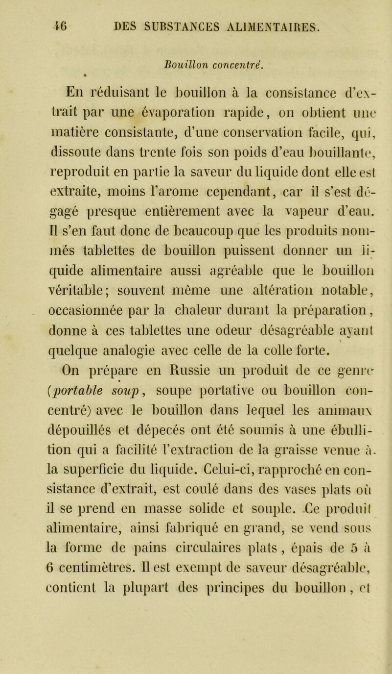 Bouillon concentré. « En réduisant le bouillon à la consistance d’ex- trait par une évaporation rapide, on obtient une matière consistante, d’une conservation facile, qui, dissoute dans trente fois son poids d’eau bouillante, reproduit en partie la saveur du liquide dont elle est extraite, moins l’arome cependant, car il s’est dé- gagé presque entièrement avec la vapeur d’eau. Il s’en faut donc de beaucoup que les produits nom- més tablettes de bouillon puissent donner un li- quide alimentaire aussi agréable que le bouillon véritable; souvent même une altération notable, occasionnée par la chaleur durant la préparation, donne à ces tablettes une odeur désagréable ayant \ quelque analogie avec celle de la colle forte. On prépare en Russie un produit de ce genre (portable soup, soupe portative ou bouillon con- centré) avec le bouillon dans lequel les animaux dépouillés et dépecés ont été soumis à une ébulli- tion qui a facilité l’extraction de la graisse venue à. la superficie du liquide. Celui-ci, rapproché en con- sistance d’extrait, est coulé dans des vases plats où il se prend en masse solide et souple. Ce produit alimentaire, ainsi fabriqué en grand, se vend sous la forme de pains circulaires plats, épais de 5 à 6 centimètres. Il est exempt de saveur désagréable, contient la plupart des principes du bouillon , et