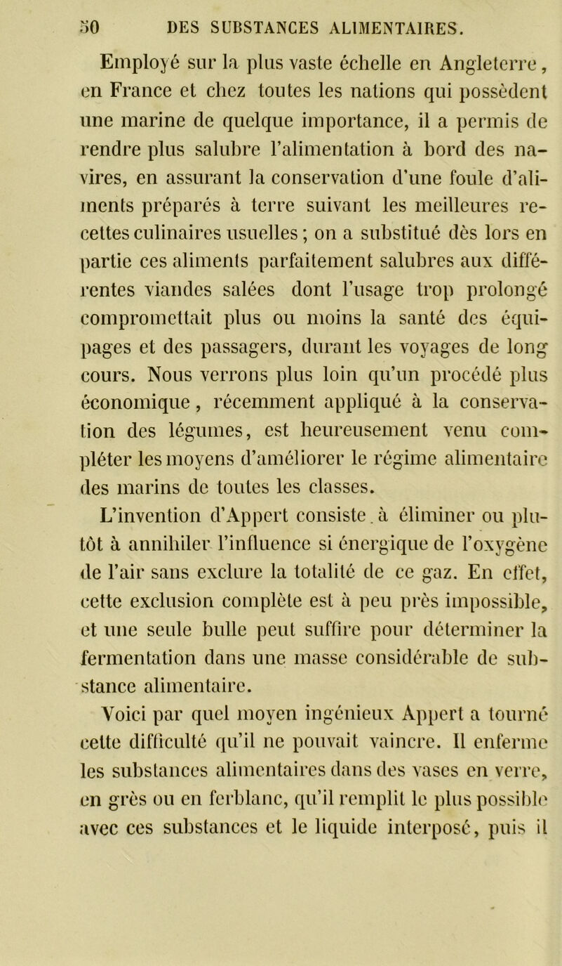 Employé sur la plus vaste échelle en Angleterre, en France et chez toutes les nations qui possèdent une marine de quelque importance, il a permis de rendre plus salubre l’alimentation à bord des na- vires, en assurant la conservation d’une foule d’ali- ments préparés à terre suivant les meilleures re- cettes culinaires usuelles ; on a substitué dès lors en partie ces aliments parfaitement salubres aux diffé- rentes viandes salées dont l’usage trop prolongé compromettait plus ou moins la santé des équi- pages et des passagers, durant les voyages de long cours. Nous verrons plus loin qu’un procédé plus économique, récemment appliqué à la conserva- tion des légumes, est heureusement venu com- pléter les moyens d’améliorer le régime alimentaire des marins de toutes les classes. L’invention d’Appert consiste, à éliminer ou plu- tôt à annihiler l’influence si énergique de l’oxygène de l’air sans exclure la totalité de ce gaz. En effet, cette exclusion complète est à peu près impossible, et une seule bulle peut suffire pour déterminer la fermentation dans une masse considérable de sub- stance alimentaire. Voici par quel moyen ingénieux Appert a tourné cette difficulté qu’il ne pouvait vaincre. Il enferme les substances alimentaires dans des vases en verre, en grès ou en ferblanc, qu’il remplit le plus possible avec ces substances et le liquide interposé, puis il