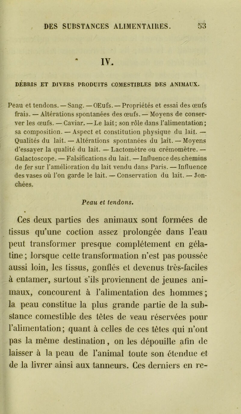 IV. DÉBRIS ET DIVERS PRODUITS COMESTIBLES DES ANIMAUX. Peau et tendons. — Sang. — OEufs. — Propriétés et essai des œufs frais. — Altérations spontanées des œufs. — Moyens de conser- ver les œufs. — Caviar. — Le lait ; son rôle dans l’alimentation ; sa composition. — Aspect et constitution physique du lait. — Qualités du lait.—Altérations spontanées du lait. —Moyens d’essayer la qualité du lait. — Lactomètre ou crémomètre. — Galactoscope. — Falsifications du lait. —Influence des chemins de fer sur l’amélioration du lait vendu dans Paris. — Influence des vases où l’on garde le lait. — Conservation du lait. — Jon- chées. Peau et tendons. Ces deux parties des animaux sont formées de tissus qu’une coction assez prolongée dans l’eau peut transformer presque complètement en géla- tine ; lorsque cette transformation n’est pas poussée aussi loin, les tissus, gonflés et devenus très-faciles à entamer, surtout s’ils proviennent de jeunes ani- maux, concourent à l’alimentation des hommes ; la peau constitue la plus grande partie de la sub- stance comestible des tètes de veau réservées pour l’alimentation; quant à celles de ces tètes qui n’ont pas la môme destination, on les dépouille afin de laisser à la peau de l’animal toute son étendue et de la livrer ainsi aux tanneurs. Ces derniers en rc-
