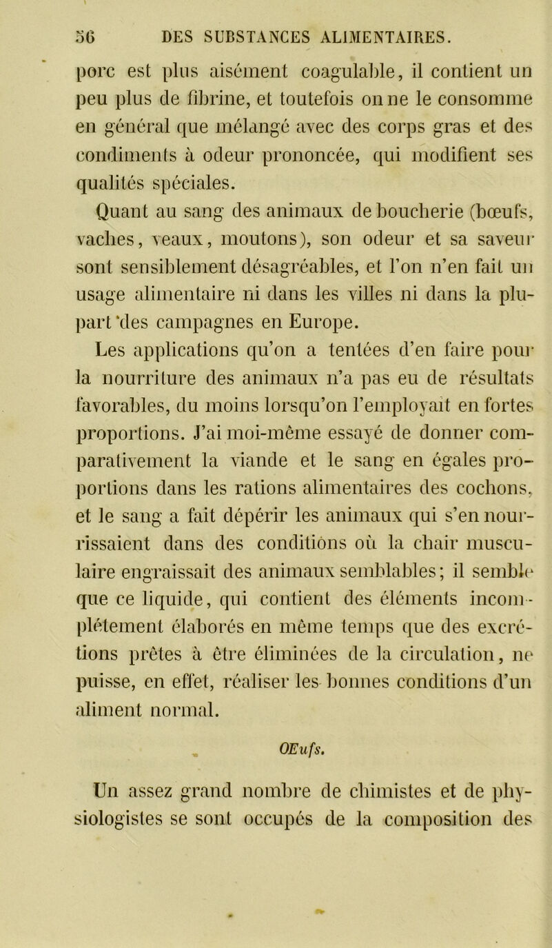 porc est plus aisément coagulable, il contient un peu plus de fibrine, et toutefois on ne le consomme en général que mélangé avec des corps gras et des condiments à odeur prononcée, qui modifient ses qualités spéciales. Quant au sang des animaux de boucherie (bœufs, vaches, veaux, moutons), son odeur et sa saveur sont sensiblement désagréables, et l’on n’en fait un usage alimentaire ni dans les villes ni dans la plu- part‘des campagnes en Europe. Les applications qu’on a tentées d’en faire pour la nourriture des animaux n’a pas eu de résultats favorables, du moins lorsqu’on l’employait en fortes proportions. J’ai moi-même essayé de donner com- parativement la viande et le sang en égales pro- portions dans les rations alimentaires des cochons, et le sang a fait dépérir les animaux qui s’en nour- rissaient dans des conditions où la chair muscu- laire engraissait des animaux semblables ; il semble que ce liquide, qui contient des éléments incom- plètement élaborés en même temps que des excré- tions prêtes à être éliminées de la circulation, ne puisse, en effet, réaliser les bonnes conditions d’un aliment normal. Œufs. Un assez grand nombre de chimistes et de phy- siologistes se sont occupés de la composition des