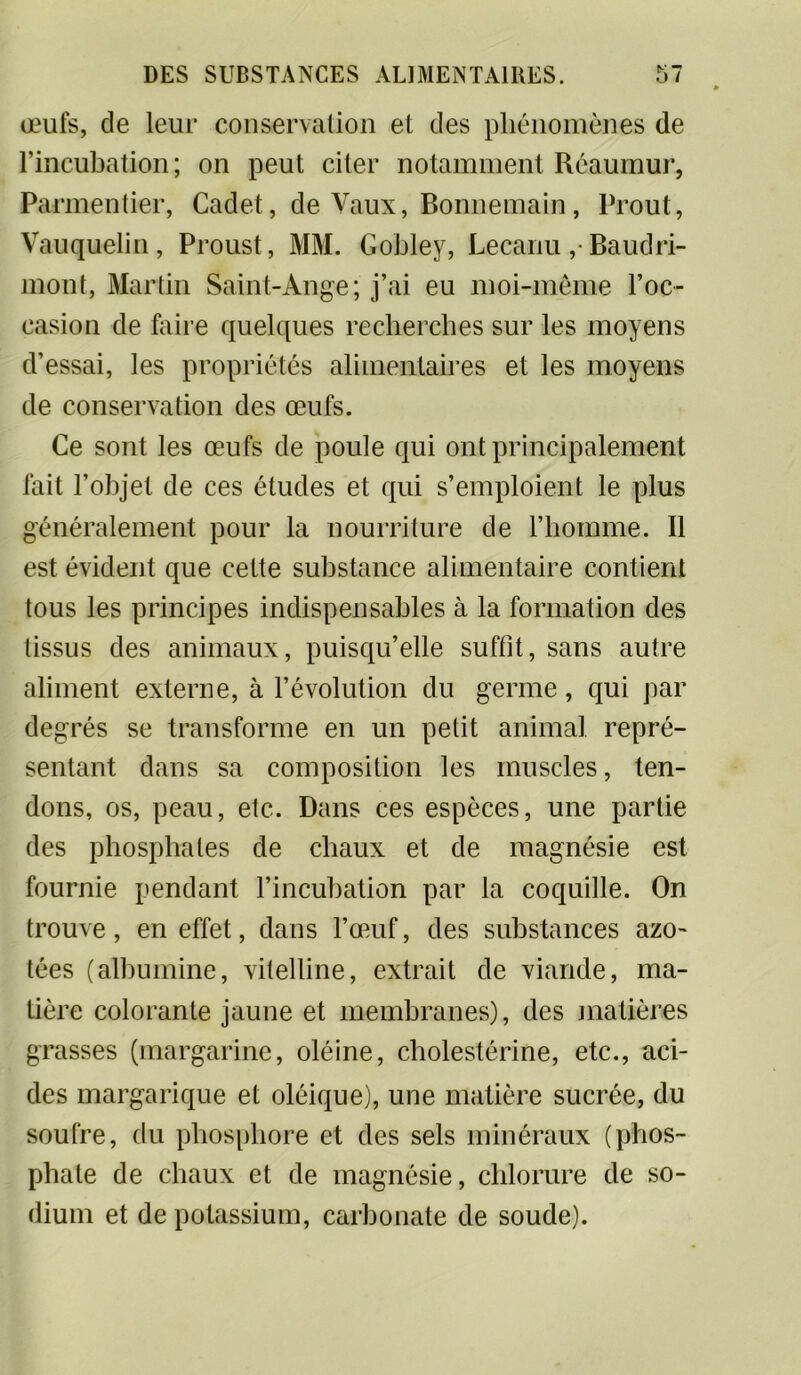 œufs, de leur conservation et des phénomènes de l’incubation; on peut citer notamment Rcaumur, Parmentier, Cadet, de Vaux, Bonnemain, Prout, Vauquelin, Proust, MM. Gobley, Lecanu ,*Baudri- mont, Martin Saint-Ange; j’ai eu moi-même l’oc- casion de faire quelques recherches sur les moyens d’essai, les propriétés alimentaires et les moyens de conservation des œufs. Ce sont les œufs de poule qui ont principalement fait l’objet de ces études et qui s’emploient le plus généralement pour la nourriture de l’homme. Il est évident que celte substance alimentaire contient tous les principes indispensables à la formation des tissus des animaux, puisqu’elle suffit, sans autre aliment externe, à l’évolution du germe, qui par degrés se transforme en un petit animal repré- sentant dans sa composition les muscles, ten- dons, os, peau, etc. Dans ces espèces, une partie des phosphates de chaux et de magnésie est fournie pendant l’incubation par la coquille. On trouve, en effet, dans l’œuf, des substances azo- tées (albumine, vitelline, extrait de viande, ma- tière colorante jaune et membranes), des matières grasses (margarine, oléine, cholestérine, etc., aci- des margarique et oléique), une matière sucrée, du soufre, du phosphore et des sels minéraux (phos- phate de chaux et de magnésie, chlorure de so- dium et de potassium, carbonate de soude).
