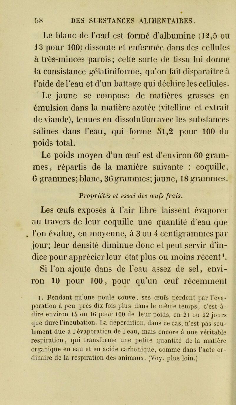 Le blanc de l’œuf est formé d’albumine (12,5 ou 13 pour 100; dissoute et enfermée dans des cellules à très-minces parois; cette sorte de tissu lui donne la consistance gélatiniforme, qu’on fait disparaître à l’aide de l’eau et d’un battage qui déchire les cellules. Le jaune se compose de matières grasses en émulsion dans la matière azotée (vitelline et extrait de viande), tenues en dissolution avec les substances salines dans l’eau, qui forme 51,2 pour 100 du poids total. Le poids moyen d’un œuf est d’environ 60 gram- mes, répartis de la manière suivante : coquille, 6 grammes; blanc, 36grammes; jaune, 18 grammes. Propriétés et essai des œufs frais. Les œufs exposés à l’air libre laissent évaporer au travers de leur coquille une quantité d’eau que . l’on évalue, en moyenne, à 3 ou 4 centigrammes par jour; leur densité diminue donc et peut servir d’in- dice pour apprécier leur état plus ou moins récent1. Si l’on ajoute dans de l’eau assez de sel, envi- ron 10 pour 100, pour qu’un œuf récemment 1. Pendant qu’une poule couve, ses œufs perdent par l’éva- poration à peu près dix fois plus dans le même temps, c’est-à - dire environ 15 ou IG pour 100 de leur poids, en 21 ou 22 jours que dure l’incubation. La déperdition, dans ce cas, n’est pas seu- lement due à l’évaporation de l’eau, mais encore à une véritable respiration, qui transforme une petite quantité delà matière organique en eau et en acide carbonique, comme dans l’acte or- dinaire de la respiration des animaux. (Voy. plus loin.)