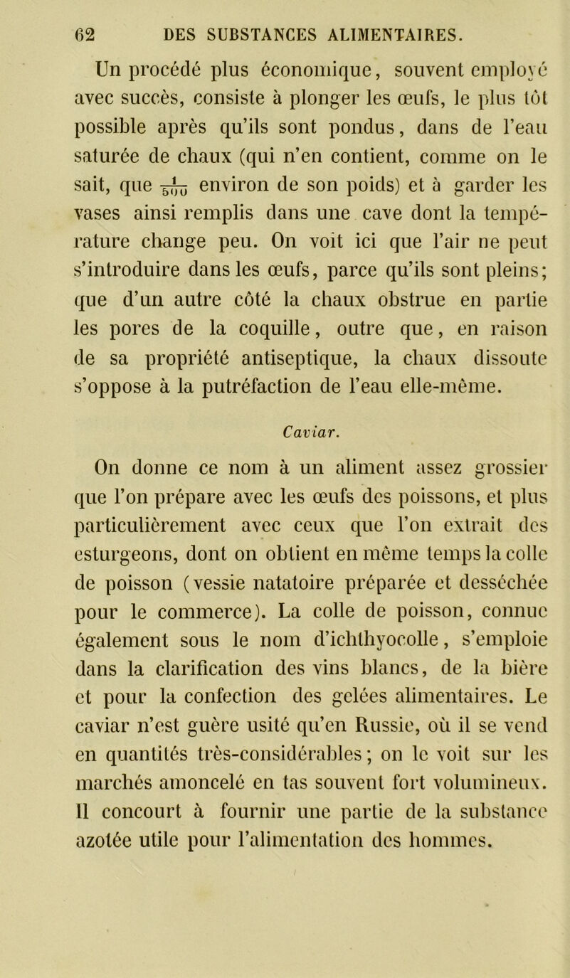 Un procédé plus économique, souvent employé avec succès, consiste à plonger les œufs, le plus tôt possible après qu’ils sont pondus, dans de l’eau saturée de chaux (qui n’en contient, comme on le sait, que environ de son poids) et à garder les vases ainsi remplis dans une cave dont la tempé- rature change peu. On voit ici que l’air ne peut s’introduire dans les œufs, parce qu’ils sont pleins; que d’un autre côté la chaux obstrue en partie les pores de la coquille, outre que, en raison de sa propriété antiseptique, la chaux dissoute s’oppose à la putréfaction de l’eau elle-même. Caviar. On donne ce nom à un aliment assez grossier que l’on prépare avec les œufs des poissons, et plus particulièrement avec ceux que l’on extrait des esturgeons, dont on obtient en même temps la colle de poisson (vessie natatoire préparée et desséchée pour le commerce). La colle de poisson, connue également sous le nom d’ichthyocolle, s’emploie dans la clarification des vins blancs, de la bière et pour la confection des gelées alimentaires. Le caviar n’est guère usité qu’en Russie, où il se vend en quantités très-considérables ; on le voit sur les marchés amoncelé en tas souvent fort volumineux. Il concourt à fournir une partie de la substance azotée utile pour l’alimentation des hommes.