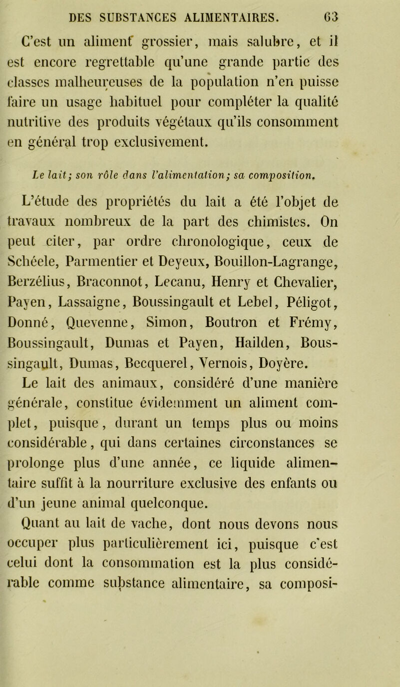 C’est un aliment' grossier, mais salubre, et il est encore regrettable qu’une grande partie des « classes malheureuses de la population n’en puisse faire un usage habituel pour compléter la qualité nutritive des produits végétaux qu’ils consomment en général trop exclusivement. Le lait; son rôle dans Valimentation ; sa composition. L’étude des propriétés du lait a été l’objet de travaux nombreux de la part des chimistes. On peut citer, par ordre chronologique, ceux de Schéele, Parmentier et Deyeux, Bouillon-Lagrange, Berzélius, Braconnot, Lecanu, Henry et Chevalier, Payen, Lassaigne, Boussingault et Lebel, Péligot, Donné, Quevenne, Simon, Boutron et Frémy, Boussingault, Dumas et Payen, Hailden, Bous- singault, Dumas, Becquerel, Vernois, Doyère. Le lait des animaux, considéré d’une manière générale, constitue évidemment un aliment com- plet, puisque, durant un temps plus ou moins considérable, qui dans certaines circonstances se prolonge plus d’une année, ce liquide alimen- taire suffit à la nourriture exclusive des enfants ou d’un jeune animal quelconque. Quant au lait de vache, dont nous devons nous occuper plus particulièrement ici, puisque c'est celui dont la consommation est la plus considé- rable comme substance alimentaire, sa composi-