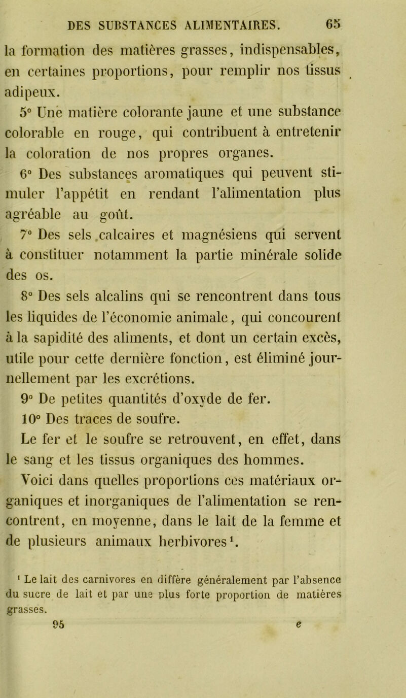 la formation des matières grasses, indispensables, en certaines proportions, pour remplir nos tissus adipeux. 5° Une matière colorante jaune et une substance Colombie en rouge, qui contribuent à entretenir la coloration de nos propres organes. 6° Des substances aromatiques qui peuvent sti- muler l’appétit en rendant l’alimentation plus agréable au goût. 7° Des sels calcaires et magnésiens qui servent à constituer notamment la partie minérale solide des os. 8° Des sels alcalins qui se rencontrent dans tous les liquides de l’économie animale, qui concourent à la sapidité des aliments, et dont un certain excès, utile pour cette dernière fonction, est éliminé jour- nellement par les excrétions. 9° De petites quantités d’oxyde de fer. 10° Des traces de soufre. Le fer et le soufre se retrouvent, en effet, dans le sang et les tissus organiques des hommes. Voici dans quelles proportions ces matériaux or- ganiques et inorganiques de l’alimentation se ren- contrent, en moyenne, dans le lait de la femme et de plusieurs animaux herbivores1. 1 Le lait des carnivores en diffère généralement par l’absence du sucre de lait et par une plus forte proportion de matières grasses. 95 e