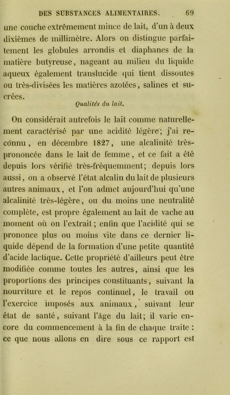 une couche extrêmement mince de lait, d’un à deux dixièmes de millimètre. Alors on distingue parfai- tement les globules arrondis et diaphanes de la matière butyreuse, nageant au milieu du liquide aqueux également translucide qui lient dissoutes ou très-divisées les matières azotées, salines et su- crées. Qualités du lait. On considérait autrefois le lait comme naturelle- \ ment caractérisé par une acidité légère; j’ai re- connu , en décembre 1827, une alcalinité très- prononcée dans le lait de femme, et ce fait a été depuis lors vérifié très-fréquemment; depuis lors aussi, on a observé l’état alcalin du lait de plusieurs autres animaux, et l’on admet aujourd’hui qu’une alcalinité très-légère, ou du moins une neutralité complète, est propre également au lait de vache au moment où on l’extrait ; enfin que l’acidité qui se prononce plus ou moins vite dans ce dernier li- quide dépend de la formation d’une petite quantité d’acide lactique. Cette propriété d’ailleurs peut être modifiée comme toutes les autres, ainsi que les proportions des principes constituants, suivant Ja nourriture et le repos continuel, le travail ou l’exercice imposés aux animaux, suivant leur état de santé, suivant l’âge du lait; il varie en- core du commencement à la fin de chaque traite : ce que nous allons en dire sous ce rapport est