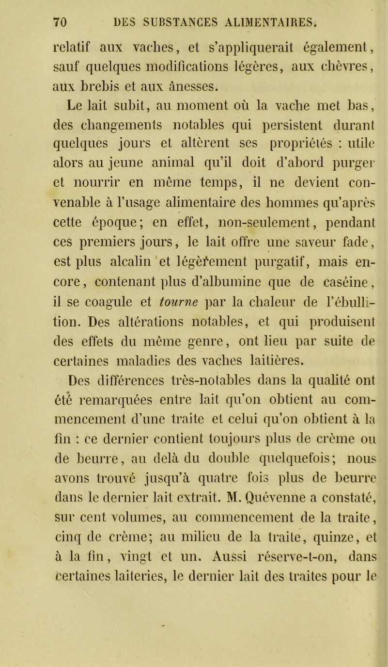 relatif aux vaches, et s’appliquerait également, sauf quelques modifications légères, aux chèvres, aux brehis et aux ânesses. Le lait subit, au moment où la vache met bas, des changements notables qui persistent durant quelques jours et altèrent ses propriétés : utile alors au jeune animal qu’il doit d’abord purger et nourrir en même temps, il ne devient con- venable à l’usage alimentaire des hommes qu’après cette époque; en effet, non-seulement, pendant ces premiers jours, le lait offre une saveur fade, est plus alcalin et légèrement purgatif, mais en- core , contenant plus d’albumine que de caséine, il se coagule et tourne par la chaleur de l’ébulli- tion. Des altérations notables, et qui produisent des effets du même genre, ont lieu par suite de certaines maladies des vaches laitières. Des différences très-notables dans la qualité ont été remarquées entre lait qu’on obtient au com- mencement d’une traite et celui qu’on obtient à la fin : ce dernier contient toujours plus de crème ou de beurre, au delà du double quelquefois; nous avons trouvé jusqu’à quatre fois plus de beurre dans le dernier lait extrait. M. Quévenne a constaté, sur cent volumes, au commencement de la traite, cinq de crème; au milieu de la traite, quinze, et à la fin, vingt et un. Aussi réserve-t-on, dans certaines laiteries, le dernier lait des traites pour le