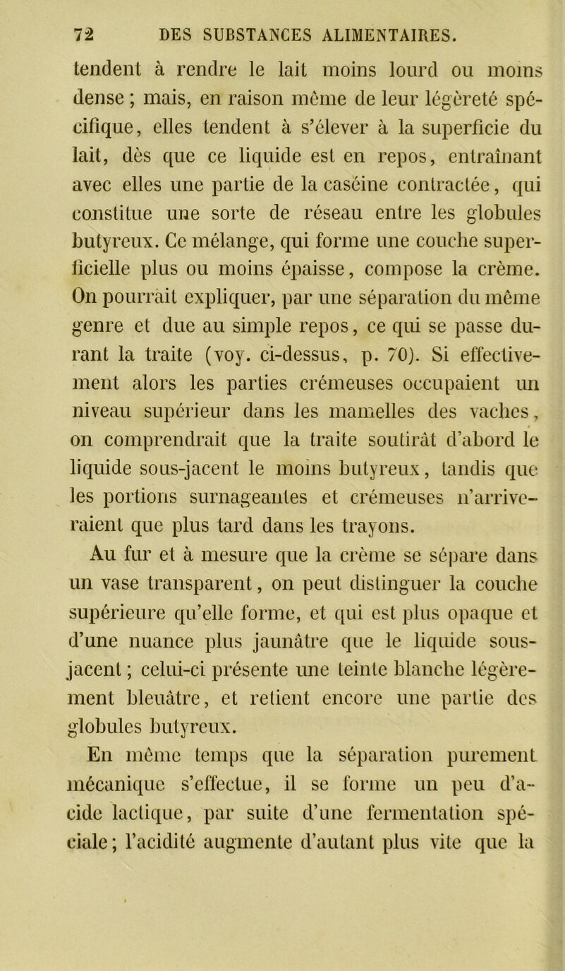 tendent à rendre le lait moins lourd ou moins dense ; mais, en raison même de leur légèreté spé- cifique, elles tendent à s’élever à la superficie du lait, dès que ce liquide est en repos, entraînant avec elles une partie de la caséine contractée, qui constitue une sorte de réseau entre les globules butyreux. Ce mélange, qui forme une couche super- ficielle plus ou moins épaisse, compose la crème. On pourrait expliquer, par une séparation du même genre et due au simple repos, ce qui se passe du- rant la traite (voy. ci-dessus, p. 70). Si effective- ment alors les parties crémeuses occupaient un niveau supérieur dans les mamelles des vaches, $ on comprendrait que la traite soutirât d’abord le liquide sous-jacent le moins butyreux, tandis que les portions surnageantes et crémeuses n’arrive- raient que plus tard dans les trayons. Au fur et à mesure que la crème se sépare dans un vase transparent, on peut distinguer la couche supérieure qu’elle forme, et qui est plus opaque et d’une nuance plus jaunâtre que le liquide sous- jacent ; celui-ci présente une teinte blanche légère- ment bleuâtre, et retient encore une partie des globules butyreux. En même temps que la séparation purement mécanique s’effectue, il se forme un peu d’a- cide lactique, par suite d’une fermentation spé- ciale; l’acidité augmente d’autant plus vile que la