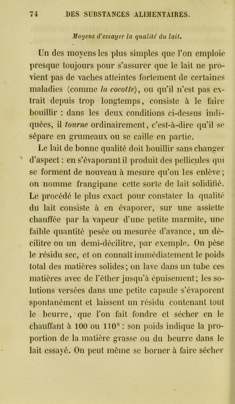 Moyens d’essayer la qualité du lait. Un des moyens les plus simples cpie l’on emploie presque toujours pour s’assurer que le lait ne pro- vient pas de vaches atteintes fortement de certaines maladies (comme la cocotte), ou qu’il n’est pas ex- trait depuis trop longtemps, consiste à le faire bouillir : dans les deux conditions ci-dessus indi- quées, il tourne ordinairement, c’est-à-dire qu’il se sépare en grumeaux ou se caille en partie. Le lait de bonne qualité doit bouillir sans changer d’aspect : en s’évaporant il produit des pellicules qui se forment de nouveau à mesure qu’on les enlève ; on nomme frangipane cette sorte de lait solidifié. Le procédé le plus exact pour constater la qualité du lait consiste à en évaporer, sur une assiette chauffée par la vapeur d’une petite marmite, une faible quantité pesée ou mesurée d’avance, un dé- cilitre ou un demi-décilitre, par exemple. On pèse le résidu sec, et on connaît immédiatement le poids total des matières solides ; on lave dans un tube ces matières avec de l’éther jusqu’à épuisement; les so- lutions versées dans une petite capsule s’évaporent spontanément et laissent un résidu contenant tout le beurre, que l’on fait fondre et sécher en le chauffant à 100 ou 110° : son poids indique la pro- portion de la matière grasse ou du beurre dans le lait essayé. On peut même se borner à faire sécher