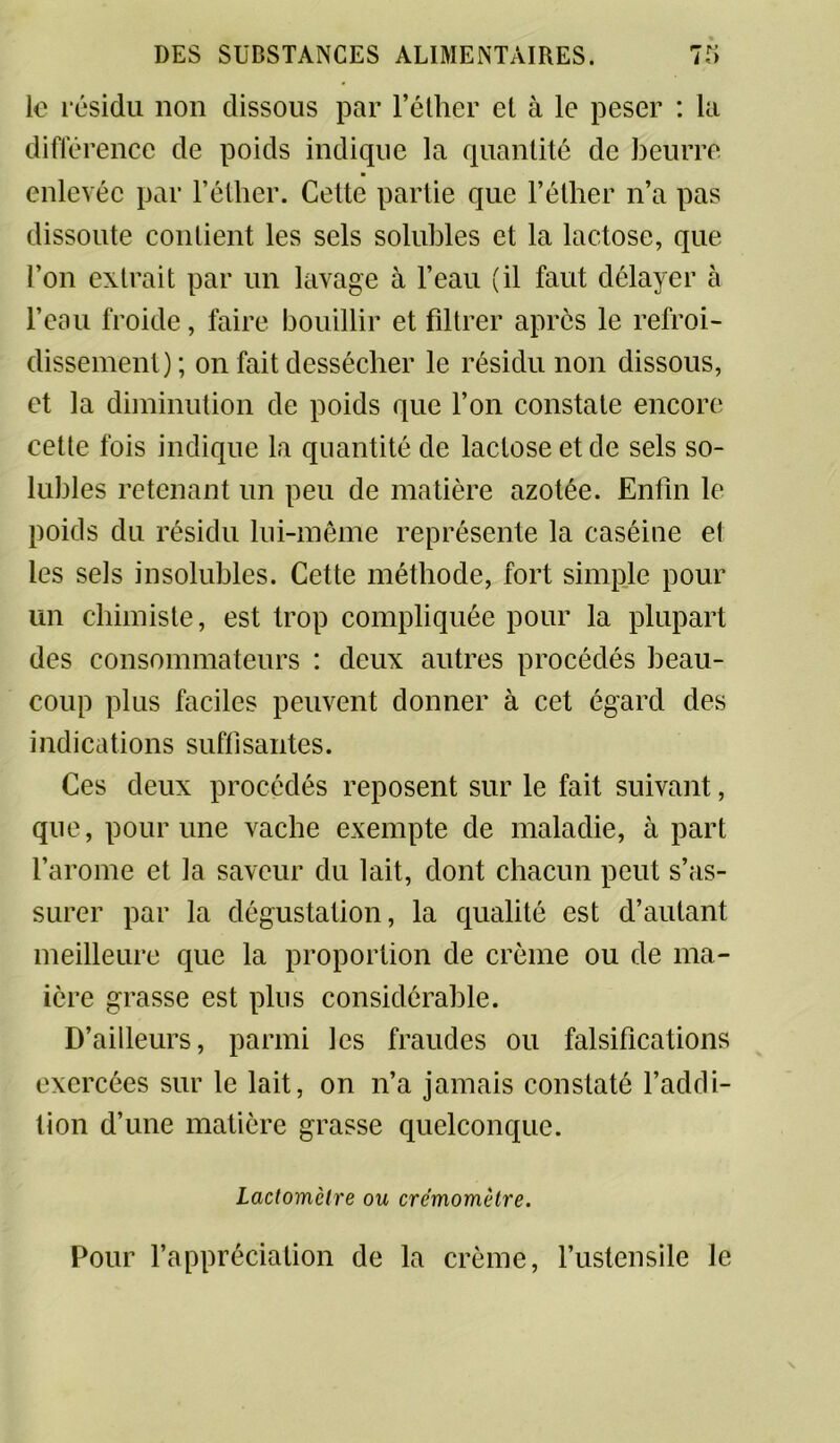 le résidu non dissous par l’éther et à le peser : la différence de poids indique la quantité de beurre enlevée par l’éther. Celte partie que l’éther n’a pas dissoute contient les sels solubles et la lactose, que l’on extrait par un lavage à l’eau (il faut délayer à l’eau froide, faire bouillir et filtrer après le refroi- dissement); on fait dessécher le résidu non dissous, et la diminution de poids que l’on constate encore cette fois indique la quantité de lactose et de sels so- lubles retenant un peu de matière azotée. Enfin le poids du résidu lui-même représente la caséine et les sels insolubles. Cette méthode, fort simple pour un chimiste, est trop compliquée pour la plupart des consommateurs : deux autres procédés beau- coup plus faciles peuvent donner à cet égard des indications suffisantes. Ces deux procédés reposent sur le fait suivant, que, pour une vache exempte de maladie, à part l’arome et la saveur du lait, dont chacun peut s’as- surer par la dégustation, la qualité est d’autant meilleure que la proportion de crème ou de ma- ière grasse est plus considérable. D’ailleurs, parmi les fraudes ou falsifications exercées sur le lait, on n’a jamais constaté l’addi- tion d’une matière grasse quelconque. Lactomètre ou crémomètre. Pour l’appréciation de la crème, l’ustensile le