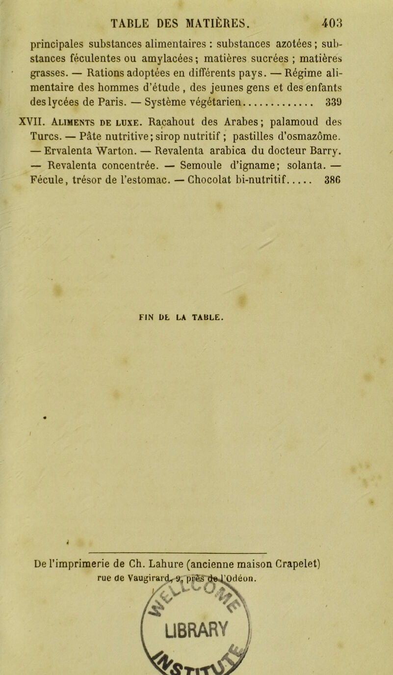 principales substances alimentaires : substances azotées; sub- stances féculentes ou amylacées ; matières sucrées ; matières grasses. — Rations adoptées en différents pays. — Régime ali- mentaire des hommes d’étude , des jeunes gens et des enfants des lycées de Paris. — Système végétarien 339 XVII. Aliments deluxe. Racahout des Arabes; palamoud des Turcs. — Pâte nutritive; sirop nutritif ; pastilles d’osmazôme. — Ervalenta Warton. — Revalenta arabica du docteur Barry. — Revalenta concentrée. — Semoule d’igname; solanta. — Fécule, trésor de l’estomac. — Chocolat bi-nutritif 386 FIN DL LA TABLE. I De l’imprimerie de Ch. Lahure (ancienne maison Crapelet)