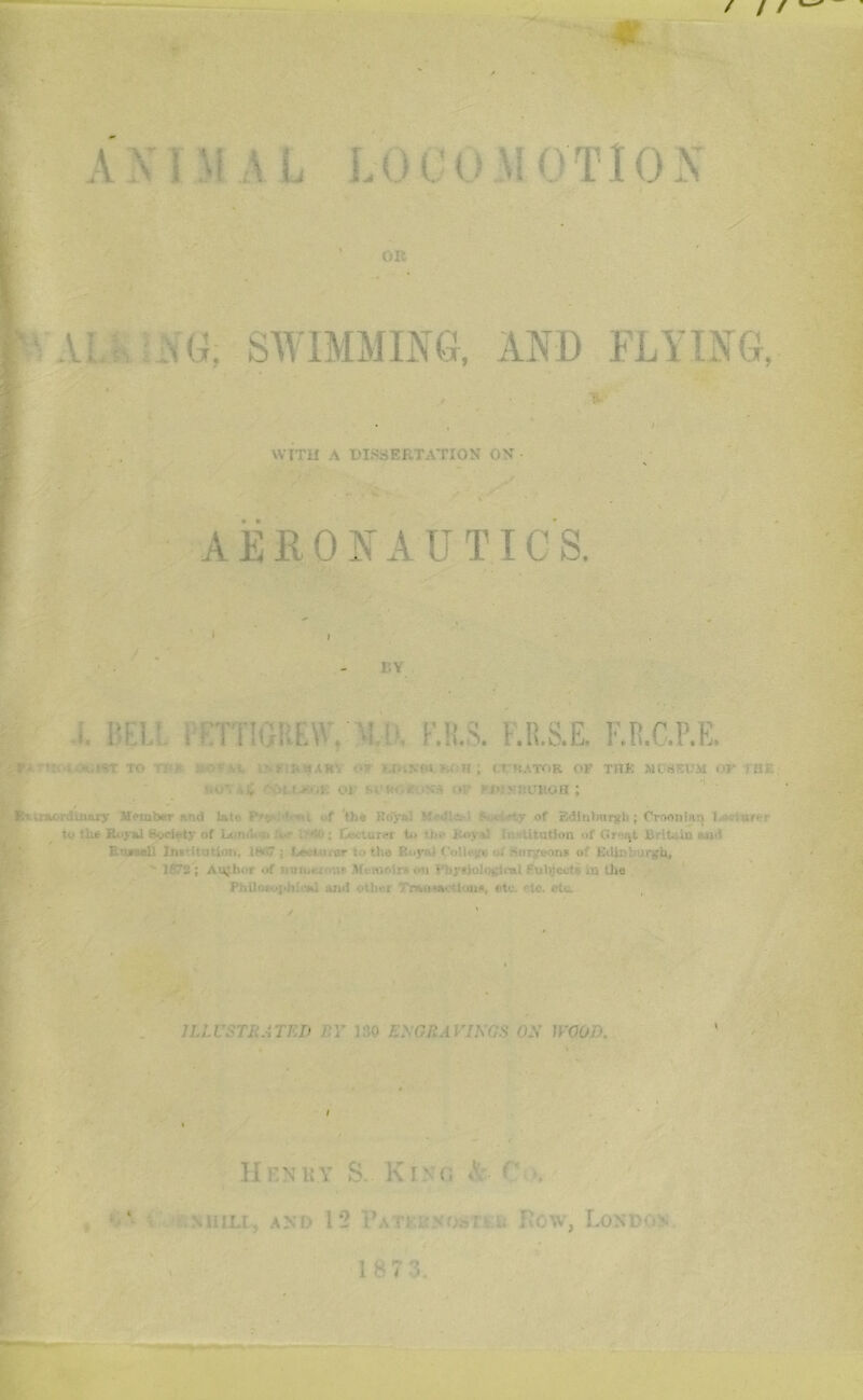 ANIMAL LOCOMOTION OR VAU-,;NG: SWIMMING, AND FLYING, WITH A DISSERTATION ON AERONAUTICS. L’.Y i. l'Fl’. , KTTIOKLW.K.1I.A i.R.S.E. O.C.P.K. Fftrtsot6tii«t to r i-.rUSliK'. ■ ' M.1NW VA-ll ; trCATOR OF THfc MPtiEUM OF j !U\ ■ • .1 OS Si «i. \ • ■ J! v::CROH ; Bwaorciniary Member .“.net lat.. ‘ ,,f >be Royal • s . —v of Edintntrgb ; Croonlan I to Out Royal Society of L< n.I. ji V- ir-*! 1 ■ •.u.Xifi to •) li i- ■ Atution ->l ■.•rut. B.-iu iu cut! I i all lnt Hutton, 1HS7 j hec-turer to the Royaj Colli _e o. -nr/eons of Eilin 1 >jrgb. If7a ; Author of u«ii.< , ns .Memoirs on fbytiolo&'.cal Subject?- in the Philofo]ihi'-Kl and otln i Trainnc!ions, etc. etc. etc. ISO ENGRAVINGS ON WOOD. Henry S. Ki> cj A ' •. UlLJ, AND 12 Ua i: i. How, Lon c- 1 873.